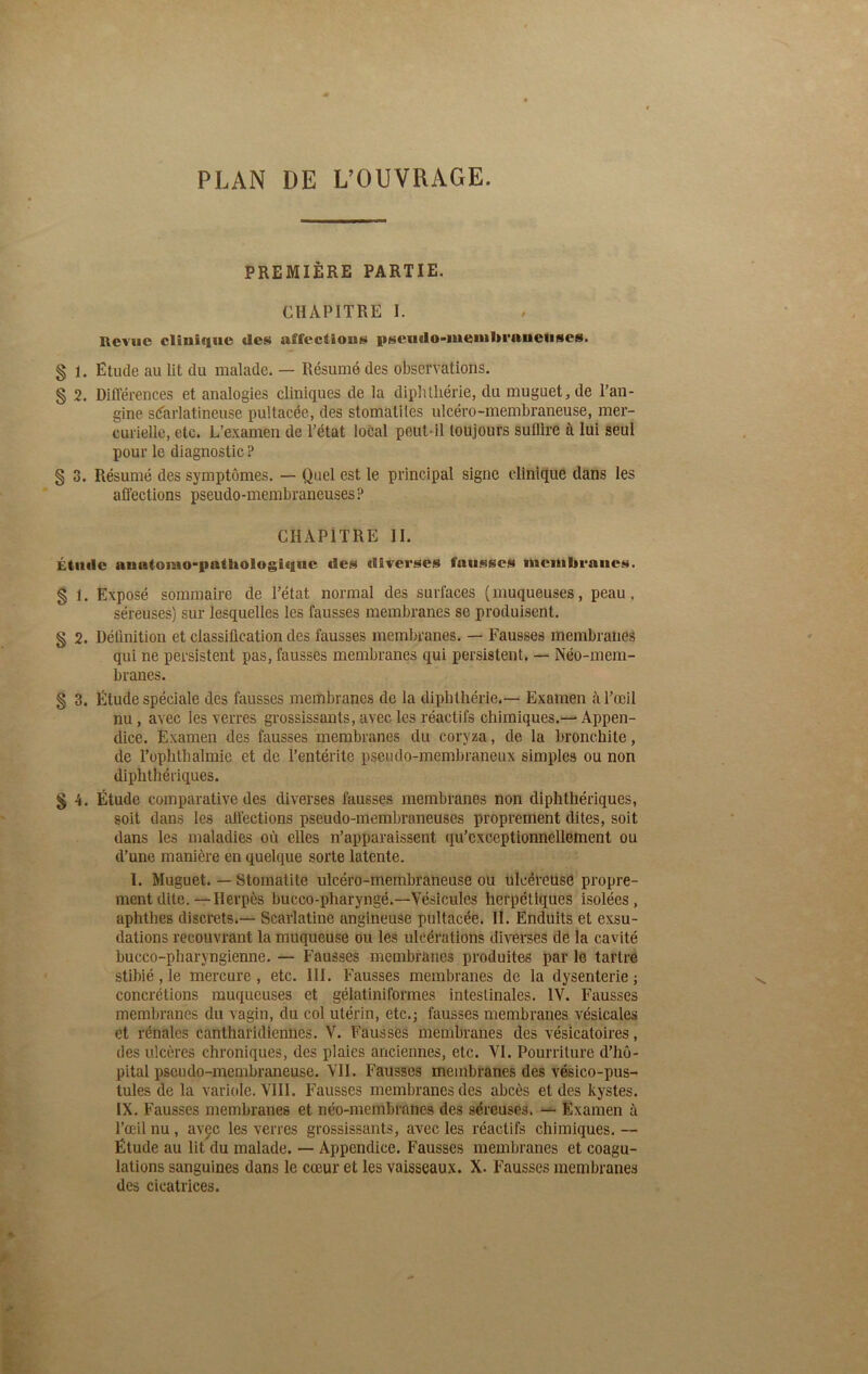 PLAN DE L’OUVRAGE. PREMIÈRE PARTIE. CHAPITRE I. Revue clinique des affections pseudo-membraneuses. § 1. Etude au lit du malade. — Résumé des observations. § 2. Différences et analogies cliniques de la diphthérie, du muguet, de l’an- gine scarlatineuse pultacée, des stomatites ulcéro-membraneuse, mer- curielle, etc. L’examen de l’état local peut-il toujours sullire à lui seul pour le diagnostic ? § 3. Résumé des symptômes. — Quel est le principal signe clinique dans les affections pseudo-membraneuses ? CHAPITRE II. Élude analomopalbologiquc des diverses fausses membranes. § 1. Exposé sommaire de l’état normal des surfaces ( muqueuses, peau, séreuses) sur lesquelles les fausses membranes se produisent. § 2. Définition et classification des fausses membranes. — Fausses membranes qui ne persistent pas, fausses membranes qui persistent. — Néo-mem- branes. § 3. Étude spéciale des fausses membranes de la dipbthérie.— Examen à l’œil nu, avec les verres grossissants, avec les réactifs chimiques.— Appen- dice. Examen des fausses membranes du coryza, de la bronchite, de l’ophthahnie et de l’entérite pseudo-membraneux simples ou non diphthériques. § 4. Étude comparative des diverses fausses membranes non diphthériques, soit dans les affections pseudo-membraneuses proprement dites, soit dans les maladies où elles n’apparaissent qu’cxceptionnellement ou d’une manière en quelque sorte latente. I. Muguet. — Stomatite ulcéro-membraneuse ou ulcéreuse propre- ment dite.—Herpès bucco-pharyngé.—Vésicules herpétiques isolées, aphtbes discrets.— Scarlatine angineuse pultacée. II. Enduits et exsu- dations recouvrant la muqueuse ou les ulcérations diverses de la cavité bucco-pharyngienne. — Fausses membranes produites par le tartre, stibié, le mercure , etc. III. Fausses membranes de la dysenterie ; concrétions muqueuses et gélatiniformes intestinales. IV. Fausses membranes du vagin, du col utérin, etc.; fausses membranes vésicales et rénales cantharidiennes. V. Fausses membranes des vésicatoires, des ulcères chroniques, des plaies anciennes, etc. VI. Pourriture d’hô- pital pseudo-membraneuse. VII. Fausses membranes des vésico-pus- lules de la variole. VIII. Fausses membranes des abcès et des kystes. IX. Fausses membranes et néo-membranes des séreuses. — Examen à l’œil nu, avec les verres grossissants, avec les réactifs chimiques. — Étude au lit du malade. — Appendice. Fausses membranes et coagu- lations sanguines dans le cœur et les vaisseaux. X. Fausses membranes des cicatrices.