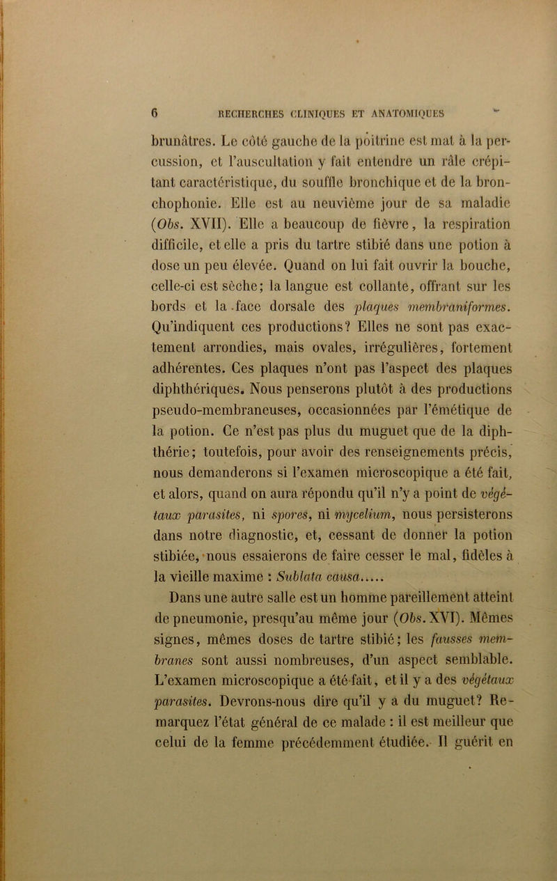 brunâtres. Le côté gauche de la poitrine est mat à la per- cussion, et l’auscultation y fait entendre un râle crépi- tant caractéristique, du souflle bronchique et de la bron- chophonie. Elle est au neuvième jour de sa maladie (Obs. XVII). Elle a beaucoup de fièvre, la respiration difficile, et elle a pris du tartre stibié dans une potion à dose un peu élevée. Quand on lui fait ouvrir la bouche, celle-ci est sèche; la langue est collante, offrant sur les bords et la face dorsale des 'plaques membrùniformes. Qu’indiquent ces productions? Elles ne sont pas exac- tement arrondies, mais ovales, irrégulières, fortement adhérentes. Ces plaques n’ont pas l’aspect des plaques diphthériques. Nous penserons plutôt à des productions pseudo-membraneuses, occasionnées par l’émétique de la potion. Ce n’est pas plus du muguet que de la diph- thérie ; toutefois, pour avoir des renseignements précis, nous demanderons si l’examen microscopique a été fait, et alors, quand on aura répondu qu’il n’y a point de végé- taux parasites, ni spores, ni mijcelium, nous persisterons / dans notre diagnostic, et, cessant de donner la potion stibiée, nous essaierons de faire cesser le mal, fidèles à la vieille maxime : Sublata causa Dans une autre salle est un homme pareillement atteint de pneumonie, presqu’au même jour (Obs. XVI). Mêmes signes, mêmes doses de tartre stibié ; les fausses mem- branes sont aussi nombreuses, d’un aspect semblable. L’examen microscopique a été fait, et il y a des végétaux parasites. Devrons-nous dire qu’il y a du muguet? Re- marquez l’état général de ce malade : il est meilleur que celui de la femme précédemment étudiée. Il guérit en