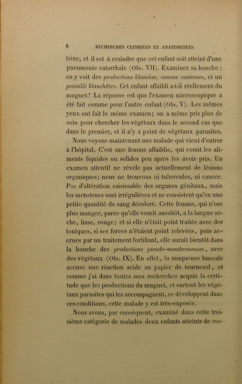 ê trine, et il est à craindre que cet enfant soit atteint d’une pneumonie catarrhale (Obs. Vil). Examinez sa bouche : on y voit des productions blanches, comme caséeuses, et un pointillé blanchâtre. Cet enfant affaibli a-t-il réellement du muguet? La réponse est que l’examen microscopique a été fait comme pour l’autre enfant (Obs. Y). Les mômes yeux ont fait le même examen; on a même pris plus de soin pour chercher les végétaux dans le second cas que dans le premier, et il n’y a point de végétaux parasites. Nous voyons maintenant une malade qui vient d’entrer à l’hôpital. C’est une femme affaiblie, qui vomit les ali- ments liquides ou solides peu après les avoir pris. Un examen attentif ne révèle pas actuellement de lésions organiques; nous ne trouvons ni tubercules, ni cancer. Pas d’altération saisissable des organes génitaux, mais les menstrues sont irrégulières et ne consistent qu’en une petite quantité de sang décoloré. Cette femme, qui n’ose plus manger, parce qu’elle vomit aussitôt, a la langue sè- che, lisse, rouge; et si elle n’était point traitée avec des toniques, si ses forces n’étaient point relevées, puis ac- crues par un traitement fortifiant, elle aurait bientôt dans la bouche des pi'oductions pseudo-membraneuses, avec des végétaux (Obs. IX). En effet, la muqueuse buccale accuse une réaction acide au papier de tournesol, et comme j’ai dans toutes mes recherches acquis la certi- tude que les productions du muguet, et surtout les végé- taux parasites qui les accompagnent, se développent dans ces conditions, cette malade y est très-exposée. Nous avons, par conséquent, examiné dans cette troi- sième catégorie de malades deux enfants atteints de mu-