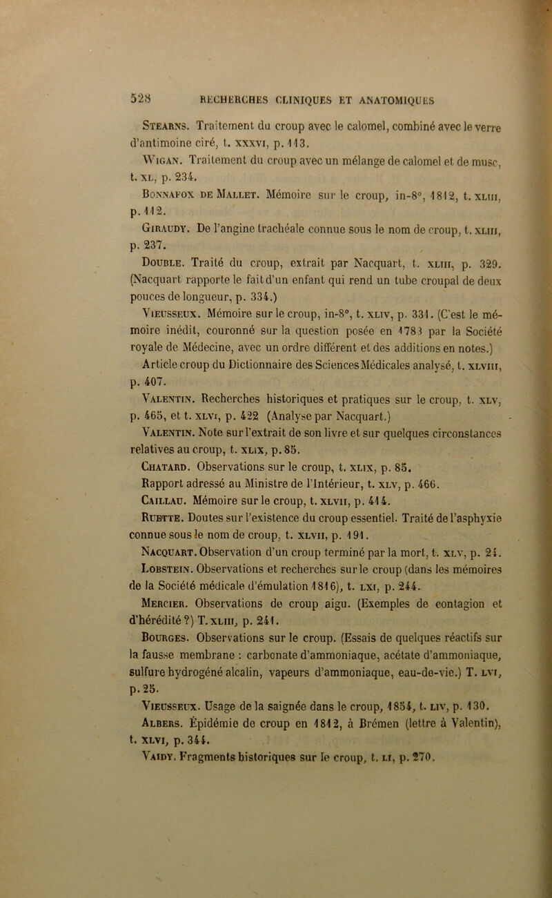 Stearns. Traitement du croup avec le calomel, combiné avec le verre d’antimoine ciré, t. xxxvi, p. 113. Wigan. Traitement du croup avec un mélange de calomel et de musc, t. xl, p. 234. Bonnafox de Mallet. Mémoire sur le croup, in-8°, 1812, t. xlui, p. 112. Giraudy. De l’angine trachéale connue sous le nom de croup, t. xlui, p. 237. Double. Traité du croup, extrait par Naequart, t. xliii, p. 329. (Nacquart rapporte le fait d’un enfant qui rend un tube croupal de deux pouces de longueur, p. 334.) Vieusseux. Mémoire sur le croup, in-8°, t. xltv, p. 331. (C’est le mé- moire inédit, couronné sur la question posée en 178 3 par la Société royale de Médecine, avec un ordre différent et des additions en notes.) Article croup du Dictionnaire des Sciences Médicales analysé, l. xlviii, p. 407. Valentin. Recherches historiques et pratiques sur le croup, t. xlv, p. 465, et t. xlvi, p. 422 (Analyse par Nacquart.) Valentin. Note sur l’extrait de son livre et sur quelques circonstances relatives au croup, t. xlix, p. 85. Chatard. Observations sur le croup, t. xlix, p. 85. Rapport adressé au Ministre de l’Intérieur, t. xlv, p. 466. Caillau. Mémoire sur le croup, t. xlvii, p. 414. Ruette. Doutes sur l’existence du croup essentiel. Traité de l’asphyxie connue sous le nom de croup, t. xlvii, p. 191. Nacquart. Observation d’un croup terminé par la mort, t. xlv, p. 24. Lobstein. Observations et recherches sur le croup (dans les mémoires de la Société médicale d’émulation 1816), t. lxi, p. 244. Mercier. Observations de croup aigu. (Exemples de contagion et d’hérédité?) T.xliii, p. 241. Bourges. Observations sur le croup. (Essais de quelques réactifs sur la fausse membrane : carbonate d’ammoniaque, acétate d’ammoniaque, sulfure hydrogéné alcalin, vapeurs d’ammoniaque, eau-de-vie.) T. lvi, p. 25. Vieusseux. Usage de la saignée dans le croup, 1854, t. liv, p. 130. Albers. Épidémie do croup en 1812, à Brémen (lettre à Valentin), t. xlvi, p. 344. Vaidy. Fragments historiques sur le croup, t. lî, p. 270.