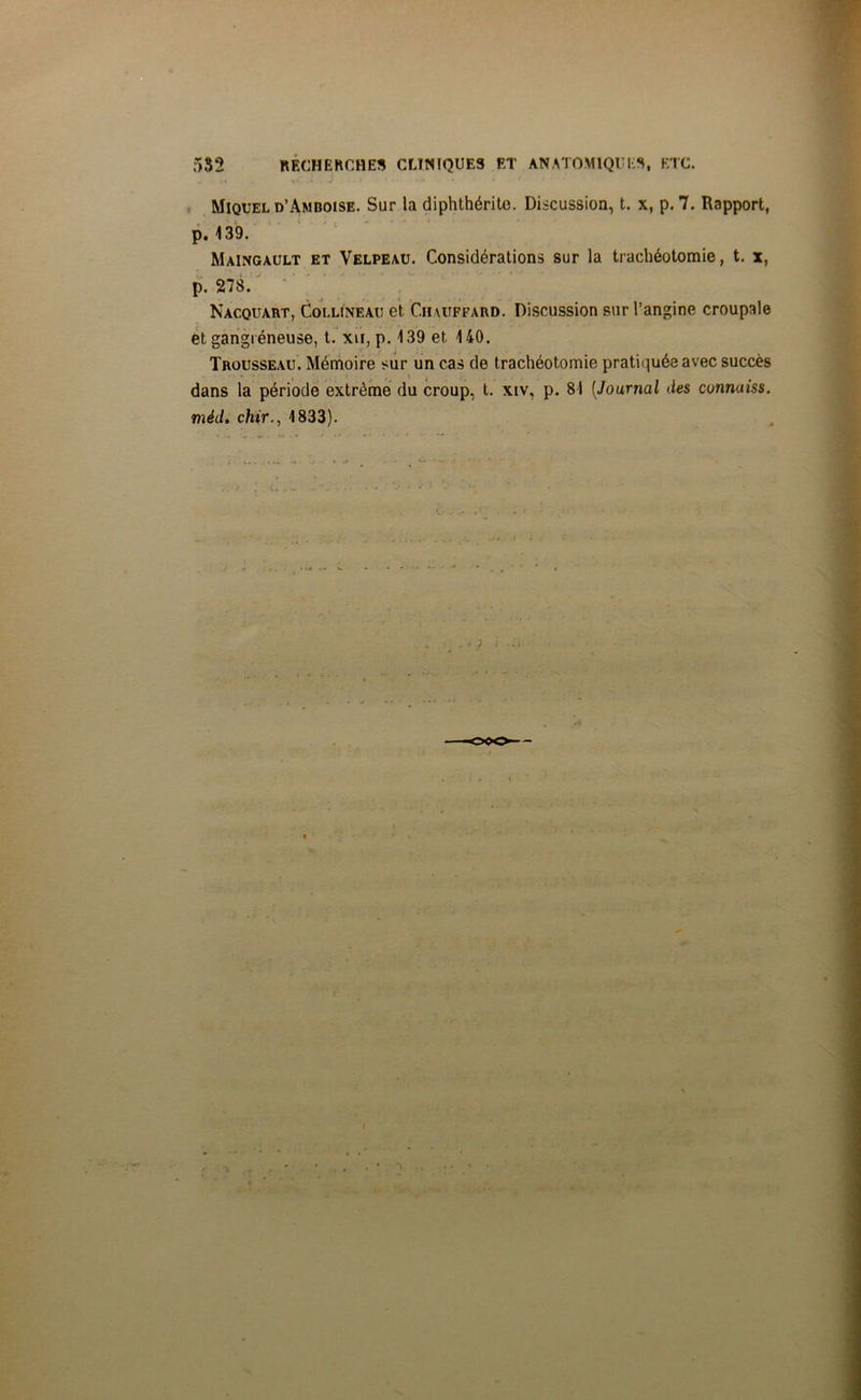 Miquel d’Amboise. Sur la diphthérito. Discussion, t. x, p. 7. Rapport, p. 139. Maingault et Velpeau. Considérations sur la trachéotomie, t. x, p. 278. Nacquart, Collineau et Chauffard. Discussion sur l’angine croupale et gangréneuse, t. xu, p. 139 et 140. Trousseau. Mémoire sur un cas de trachéotomie pratiquée avec succès dans la période extrême du croup, t. xiv, p. 81 [Journal des cunnuiss. mèd. chir., 1833).