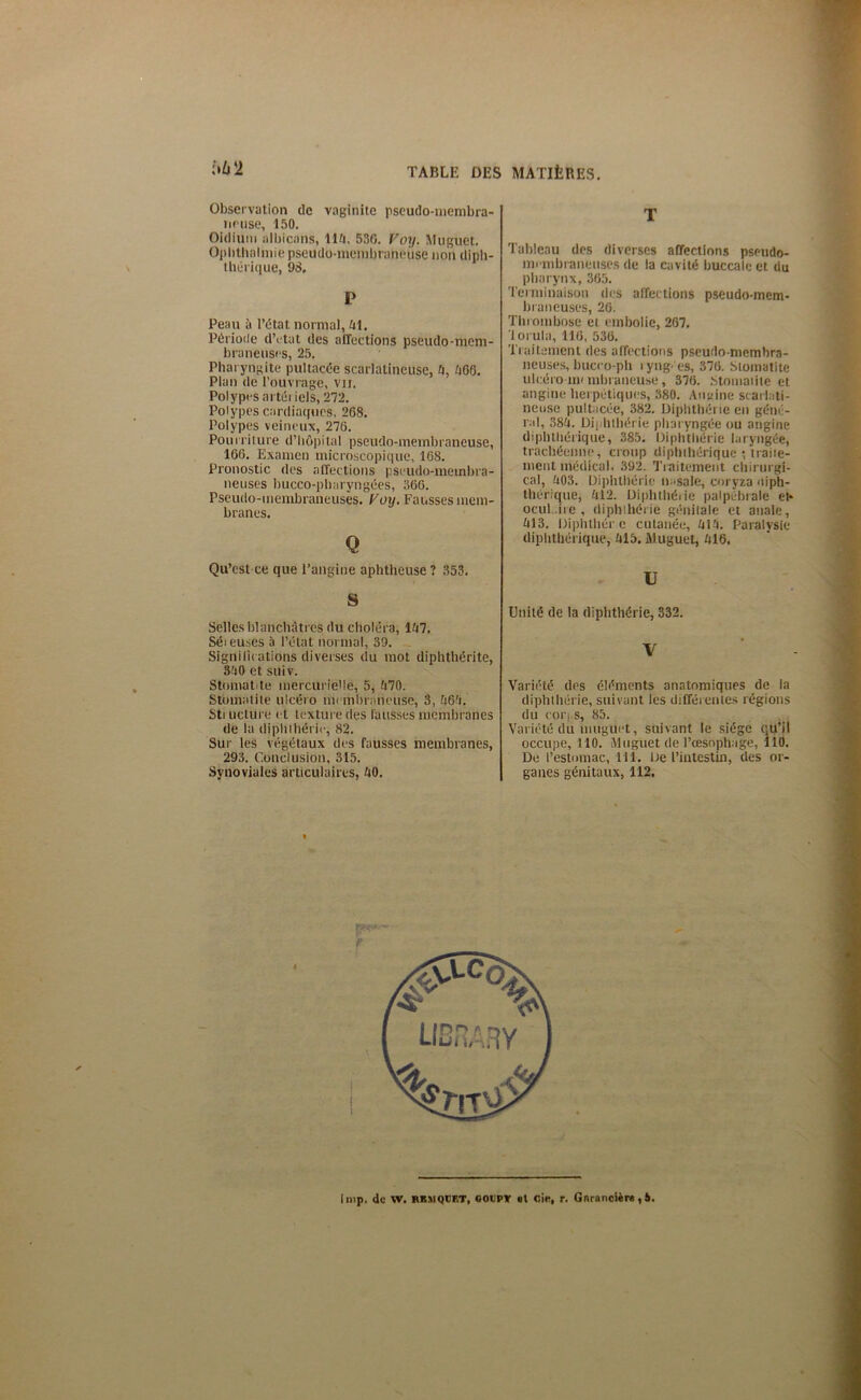 {•62 Observation de vaginite pseudo-membra- neuse, 150. Oïdium albicans, lift, 536. Voy. Muguet. Opltthalmie pseudo-membraneuse non diph- thérique, 98. P Peau à l’état normal, ftl. Période d’etat des affections pseudo-mem- braneuses, 25. Pharyngite pultacée scarlatineuse, 0, 006. Plan de l’ouvrage, vu. Polypes artériels, 272. Polypes cardiaques, 268. Polypes veineux, 276. Pour riture d’hôpital pseudo-membraneuse, 166. Examen microscopique, 168. Pronostic des affections pseudo-membra- neuses bucco-phnryngées, 366. Pseudo-membraneuses. Voy. Fausses mem- branes. Q Qu’est ce que l’angine aphtheuse ? 353. S Selles blanchâtres du choléra, 107. Sér euses à l’état normal, 39. Significations diverses du mot diphthérite, 300 et suiv. Stomatite mercurielle, 5, 070. Stomatite ulcéro membraneuse, 3, 060. Sti ücture et texture des fausses membranes de la diphihérie, 82. Sur les végétaux des fausses membranes, 293. Conclusion, 315. Synoviales articulaires, 00. T Tableau des diverses affections pseudo- mrmbraneuses de la cavité buccale et du pharynx, 365. Terminaison des affections pseudo-mem- braneuses, 26. Thr ombose et embolie, 267, lorula, 116, 536. Traitement des affections pseudo-membra- neuses, buceo-ph lyng es, 376. Stomatite ulcéro nu mbraneuse, 376. Stomatite et angine herpétiques, 380. Angine scarlati- neuse pultacée, 382. Diphthérie en géné- ral, 380. Diphihérie pharyngée ou angine diphttiérique, 385. Diphthérie laryngée, trachéenne, croup diphthérique ; traite- ment médical. 392. Traitement chirurgi- cal, 003. Diphthérie nasale, coryza <tiph- thérique, 012. Diphthérie palpébrale et* ocul.ire, diphthérie génitale et anale, 013. Diphthér e cutanée, 010. Paralysie diphthérique, 015. Muguet, 016, U Unité de la diphthérie, 332. V Variété des éléments anatomiques de la diphthérie, suivant les différ entes régions du coi’i s, 85. Variété du muguet, suivant le siège qu’il occupe, 110. Muguet de l’œsophage, 110. De l’estomac, 111. De l’intestin, des or- ganes génitaux, 112. »<;><