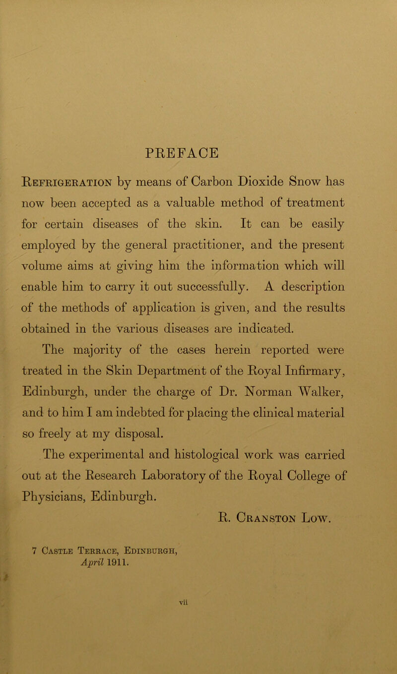 PEEFACE Eefrigeration by means of Carbon Dioxide Snow has now been accepted as a valuable method of treatment for certain diseases of the skin. It can be easily employed by the general practitioner, and the present volume aims at giving him the information which will enable him to carry it out successfully. A description of the methods of application is given, and the results obtained in the various diseases are indicated. The majority of the cases herein reported were treated in the Skin Department of the Eoyal Infirmary, Edinburgh, under the charge of Dr. Norman Walker, and to him I am indebted for placing the clinical material so freely at my disposal. The experimental and histological work was carried out at the Eesearch Laboratory of the Eoyal College of Physicians, Edinburgh. E. Cranston Low. vii 7 Castle Terrace, Edinburgh, April 1911.