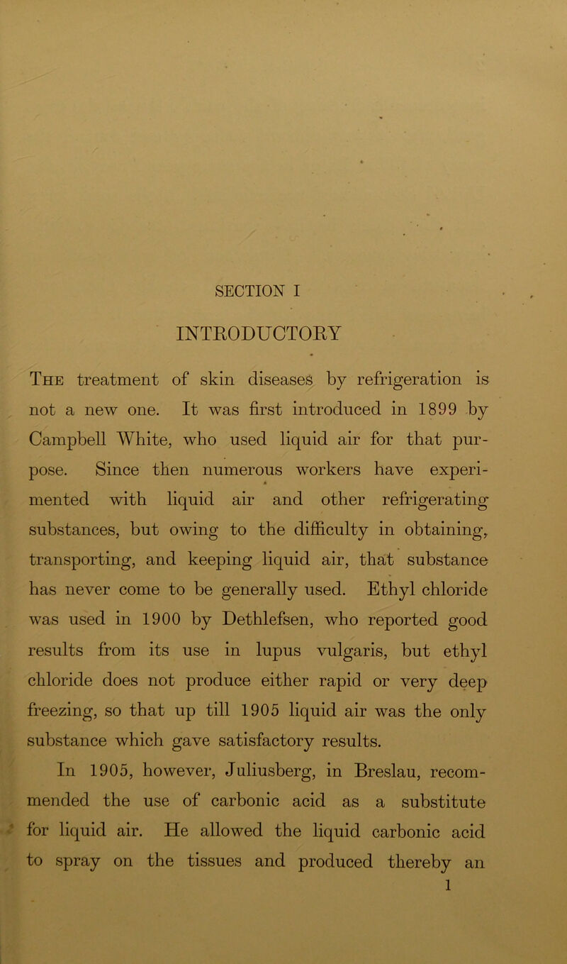 INTRODUCTORY The treatment of skin diseases by refrigeration is not a new one. It was first introduced in 1899 by Campbell White, who used liquid air for that pur- pose. Since then numerous workers have experi- * mented with liquid air and other refrigerating substances, but owing to the difficulty in obtaining, transporting, and keeping liquid air, that substance has never come to be generally used. Ethyl chloride was used in 1900 by Dethlefsen, who reported good results from its use in lupus vulgaris, but ethyl chloride does not produce either rapid or very deep freezing, so that up till 1905 liquid air was the only substance which gave satisfactory results. In 1905, however, Juliusberg, in Breslau, recom- . mended the use of carbonic acid as a substitute for liquid air. He allowed the liquid carbonic acid to spray on the tissues and produced thereby an 1 I