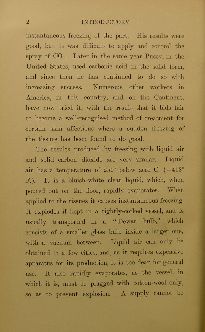 instantaneous freezing of the part. His results were good, but it was difficult to apply and control the spray of CO2. Later in the same year Pusey, in the United States, used carbonic acid in the solid form, and since then he has continued to do so with increasing success. Numerous other workers in America, in this country, and on the Continent, have now tried it, with the result that it bids fair to become a well-recognised method of treatment for certain skin affections where a sudden freezing of the tissues has been found to do good. The results produced by freezing with liquid air and solid carbon dioxide are very similar. Liquid air has a temperature of 250° below zero C. ( — 418° F.). It is a bluish-white clear liquid, which, when poured out on the floor, rapidly evaporates. When applied to the tissues it causes instantaneous freezing. It explodes if kept in a tightly-corked vessel, and is usually transported in a “ Dewar bulb,” which consists of a smaller glass bulb inside a larger one, with a vacuum between. Liquid air can only be obtained in a few cities, and, as it requires expensive apparatus for its production, it is too dear for general use. It also rapidly evaporates, as the vessel, in which it is, must be plugged with cotton-wool only, so as to prevent explosion. A supply cannot he