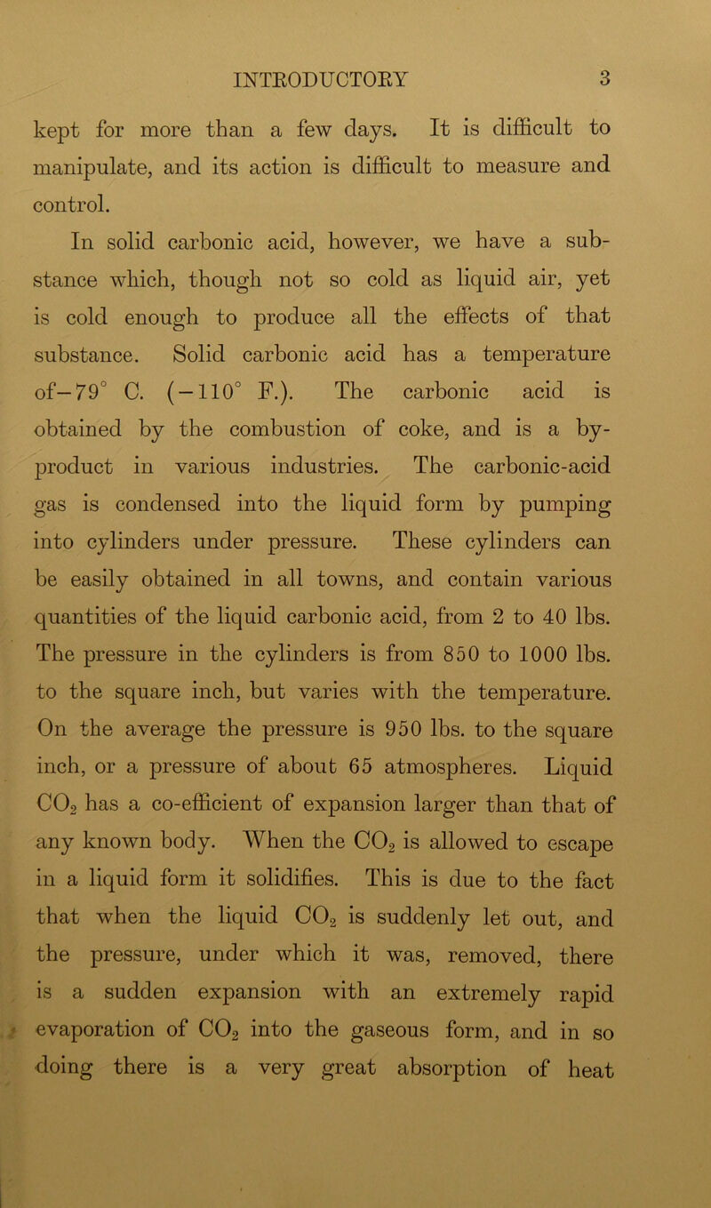 kept for more than a few days. It is difficult to manipulate, and its action is difficult to measure and control. In solid carbonic acid, however, we have a sub- stance which, though not so cold as liquid air, yet is cold enough to produce all the effects of that substance. Solid carbonic acid has a temperature of—79° C. ( — 110° F.). The carbonic acid is obtained by the combustion of coke, and is a by- product in various industries. The carbonic-acid gas is condensed into the liquid form by pumping into cylinders under pressure. These cylinders can be easily obtained in all towns, and contain various quantities of the liquid carbonic acid, from 2 to 40 lbs. The pressure in the cylinders is from 850 to 1000 lbs. to the square inch, but varies with the temperature. On the average the pressure is 950 lbs. to the square inch, or a pressure of about 65 atmospheres. Liquid CO2 has a co-efficient of expansion larger than that of any known body. When the CO2 is allowed to escape in a liquid form it solidifies. This is due to the fact that when the liquid CO2 is suddenly let out, and the pressure, under which it was, removed, there is a sudden expansion with an extremely rapid evaporation of CO2 into the gaseous form, and in so doing there is a very great absorption of heat
