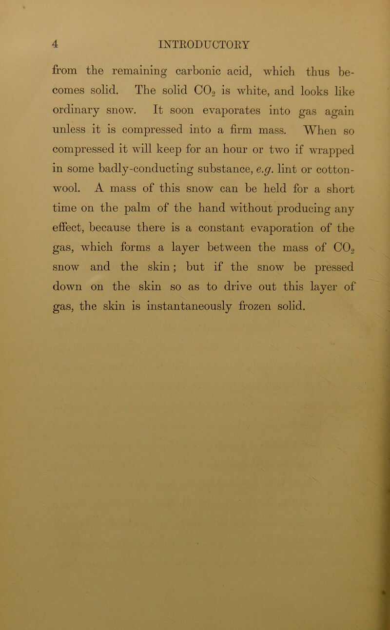 from the remaining carbonic acid, which thus be- comes solid. The solid CO2 is white, and looks like ordinary snow. It soon evaporates into gas again unless it is compressed into a firm mass. When so compressed it will keep for an hour or two if wrapped in some badly-conducting substance, e.g. lint or cotton- wool. A mass of this snow can be held for a short time on the palm of the hand without producing any effect, because there is a constant evaporation of the gas, which forms a layer between the mass of CO2 snow and the skin; but if the snow be pressed down on the skin so as to drive out this layer of gas, the skin is instantaneously frozen solid.