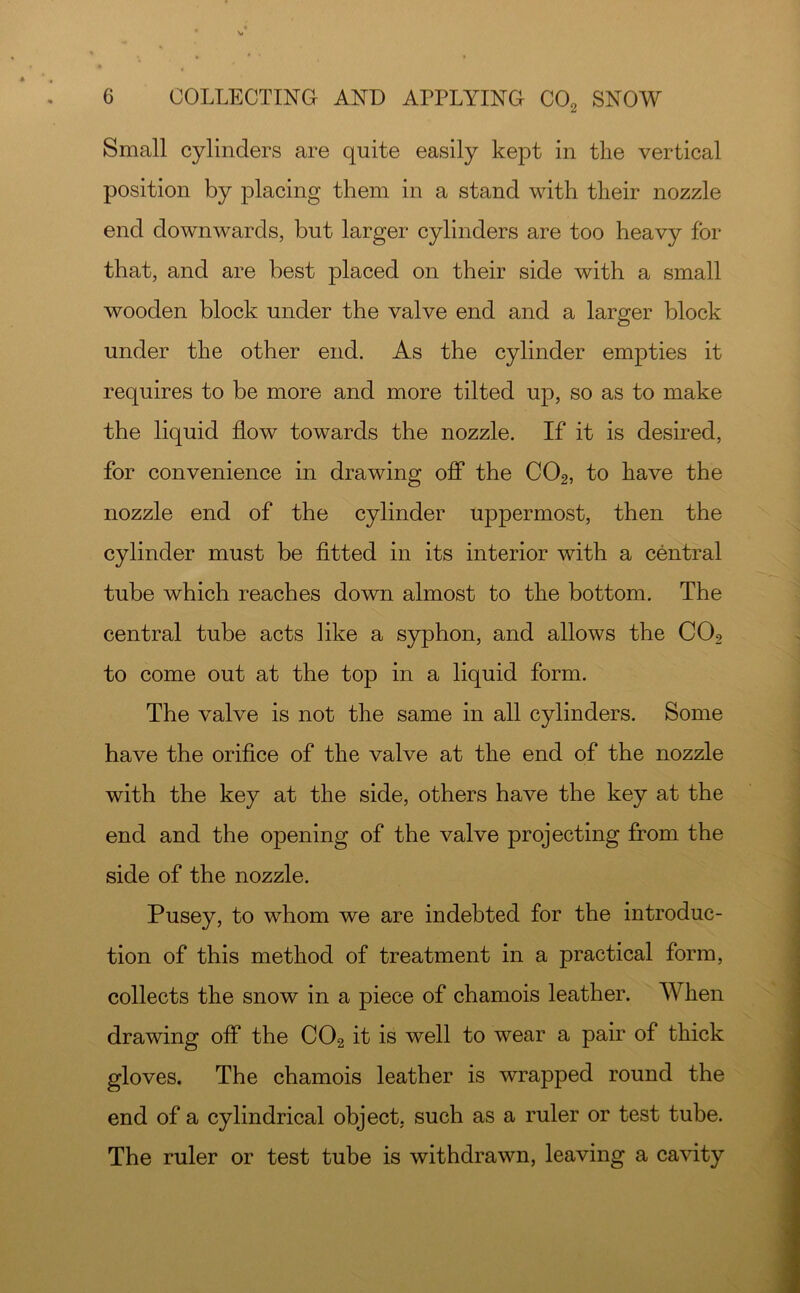 Small cylinders are quite easily kept in the vertical position by placing them in a stand with their nozzle end downwards, but larger cylinders are too heavy for that, and are best placed on their side with a small wooden block under the valve end and a larger block under the other end. As the cylinder empties it requires to be more and more tilted up, so as to make the liquid flow towards the nozzle. If it is desired, for convenience in drawing off the CO2, to have the nozzle end of the cylinder uppermost, then the cylinder must be fitted in its interior with a central tube which reaches down almost to the bottom. The central tube acts like a S3rphon, and allows the CO2 to come out at the top in a liquid form. The valve is not the same in all cylinders. Some have the orifice of the valve at the end of the nozzle with the key at the side, others have the key at the end and the opening of the valve projecting from the side of the nozzle. Pusey, to whom we are indebted for the introduc- tion of this method of treatment in a practical form, collects the snow in a piece of chamois leather. When drawing off the CO2 it is well to wear a pair of thick gloves. The chamois leather is wrapped round the end of a cylindrical object, such as a ruler or test tube. The ruler or test tube is withdrawn, leaving a cavity