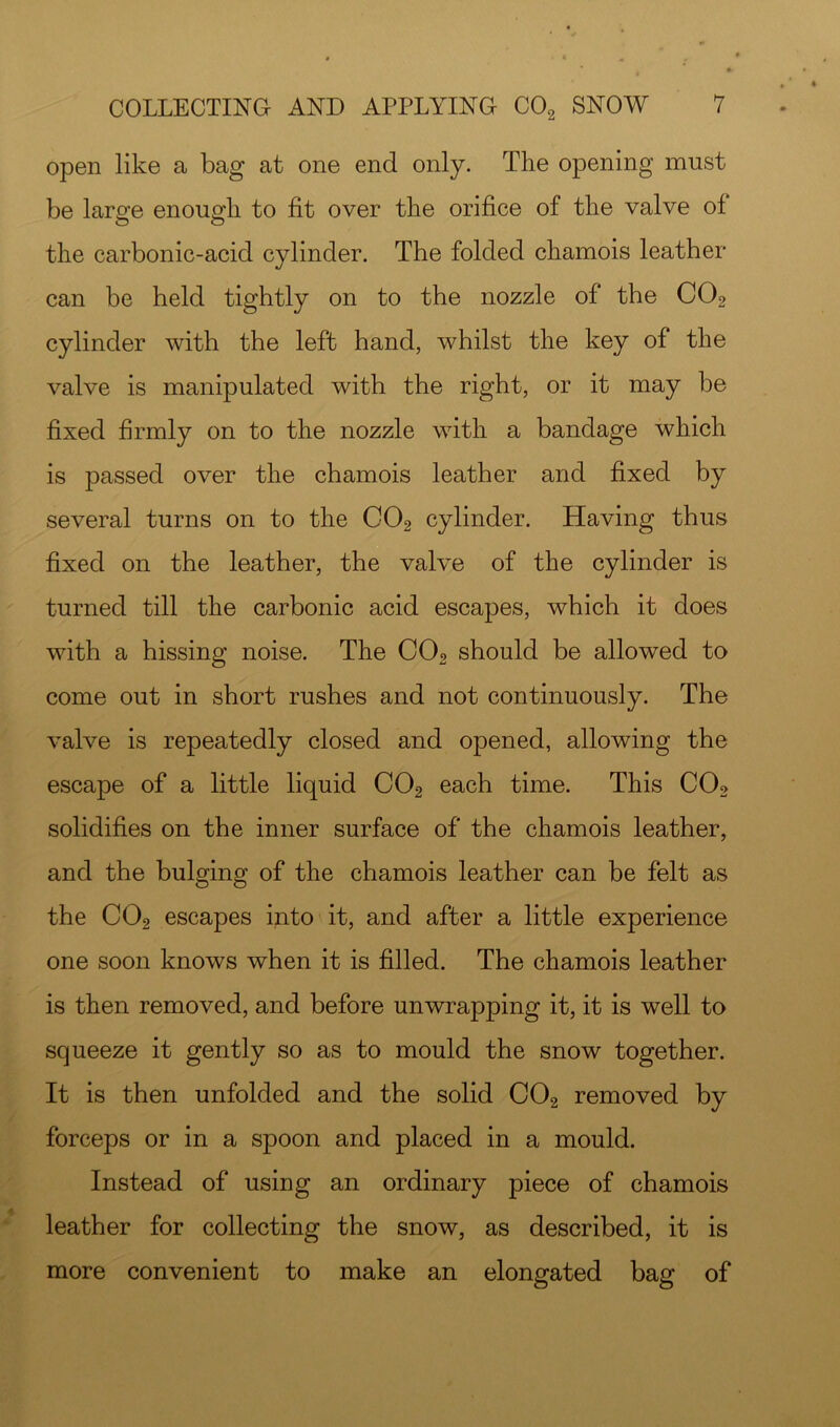 open like a bag at one end only. The opening must be large enough to fit over the orifice of the valve of the carbonic-acid cylinder. The folded chamois leather can be held tightly on to the nozzle of the CO2 cylinder with the left hand, whilst the key of the valve is manipulated with the right, or it may be fixed firmly on to the nozzle with a bandage which is passed over the chamois leather and fixed by several turns on to the CO2 cylinder. Having thus fixed on the leather, the valve of the cylinder is turned till the carbonic acid escapes, which it does with a hissing noise. The CO2 should be allowed to come out in short rushes and not continuously. The valve is repeatedly closed and opened, allowing the escape of a little liquid CO2 each time. This CO2 solidifies on the inner surface of the chamois leather, and the bulging of the chamois leather can be felt as the CO2 escapes into it, and after a little experience one soon knows when it is filled. The chamois leather is then removed, and before unwrapping it, it is well to squeeze it gently so as to mould the snow together. It is then unfolded and the solid COg removed by forceps or in a spoon and placed in a mould. Instead of using an ordinary piece of chamois leather for collecting the snow, as described, it is more convenient to make an elongated bag of