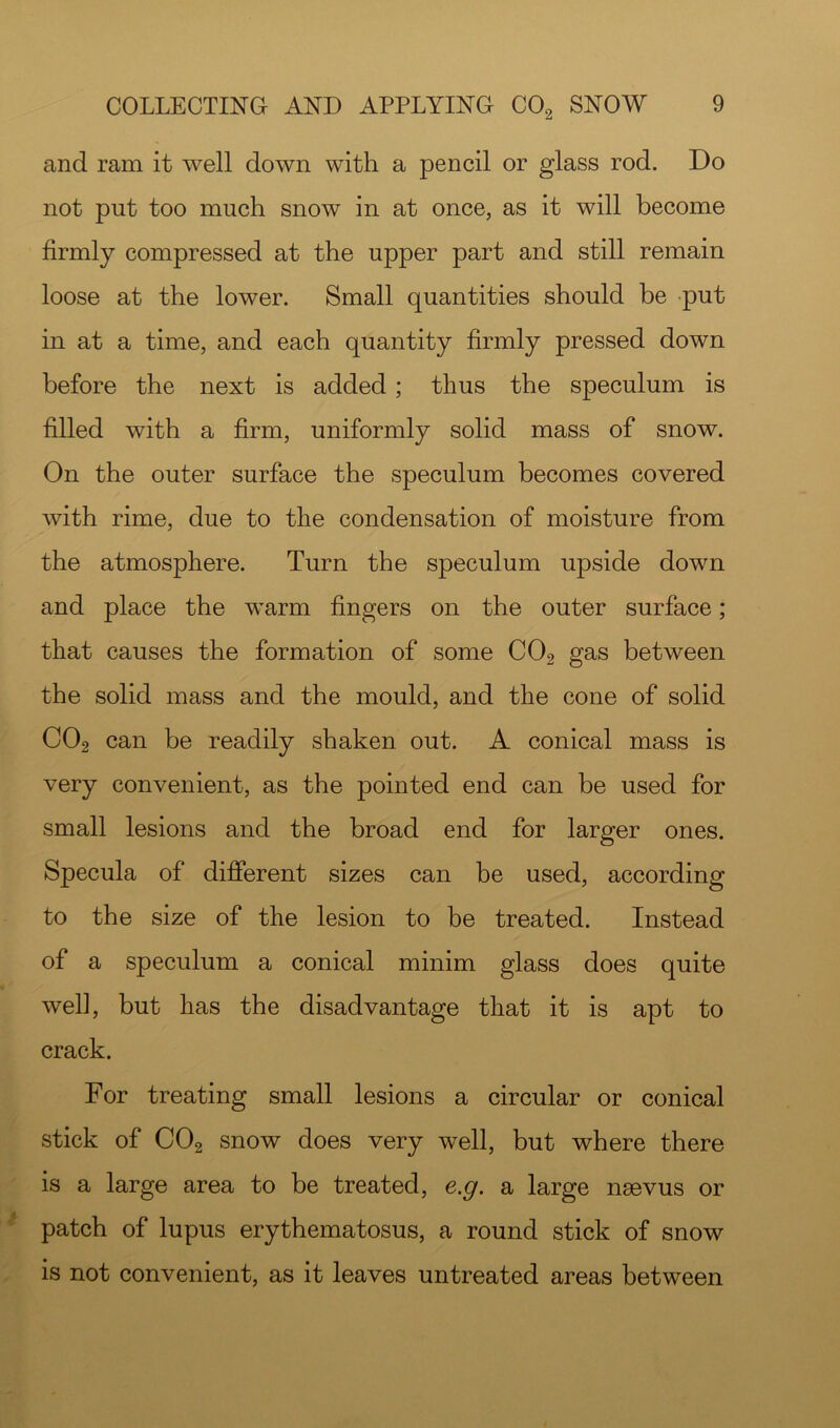 and ram it well down with a pencil or glass rod. Do not put too much snow in at once, as it will become firmly compressed at the upper part and still remain loose at the lower. Small quantities should be put in at a time, and each quantity firmly pressed down before the next is added; thus the speculum is filled with a firm, uniformly solid mass of snow. On the outer surface the speculum becomes covered with rime, due to the condensation of moisture from the atmosphere. Turn the speculum upside down and place the warm fingers on the outer surface; that causes the formation of some CO2 gas between the solid mass and the mould, and the cone of solid CO2 can be readily shaken out. A conical mass is very convenient, as the pointed end can be used for small lesions and the broad end for larger ones. Specula of different sizes can be used, according to the size of the lesion to be treated. Instead of a speculum a conical minim glass does quite well, but has the disadvantage that it is apt to crack. For treating small lesions a circular or conical stick of CO2 snow does very well, but where there is a large area to be treated, e.g. a large nsevus or patch of lupus erythematosus, a round stick of snow is not convenient, as it leaves untreated areas between