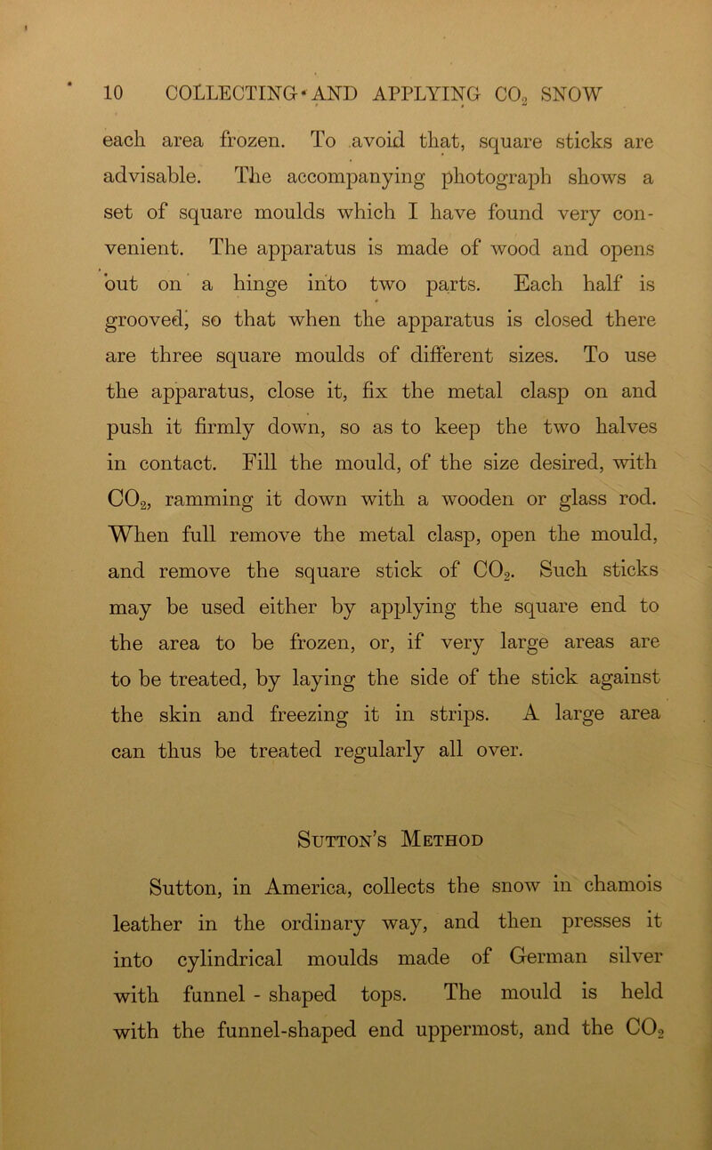 each area frozen. To avoid that, square sticks are advisable. The accompanying photograph shows a set of square moulds which I have found very con- venient. The apparatus is made of wood and opens but on a hinge into two parts. Each half is groovedj so that when the apparatus is closed there are three square moulds of different sizes. To use the apparatus, close it, fix the metal clasp on and push it firmly down, so as to keep the two halves in contact. Fill the mould, of the size desired, with CO2, ramming it down with a wooden or glass rod. When full remove the metal clasp, open the mould, and remove the square stick of CO2. Such sticks may be used either by applying the square end to the area to be frozen, or, if very large areas are to be treated, by laying the side of the stick against the skin and freezing it in strips. A large area can thus be treated regularly all over. Sutton’s Method Sutton, in America, collects the snow in chamois leather in the ordinary way, and then presses it into cylindrical moulds made of German silver with funnel - shaped tops. The mould is held with the funnel-shaped end uppermost, and the COo