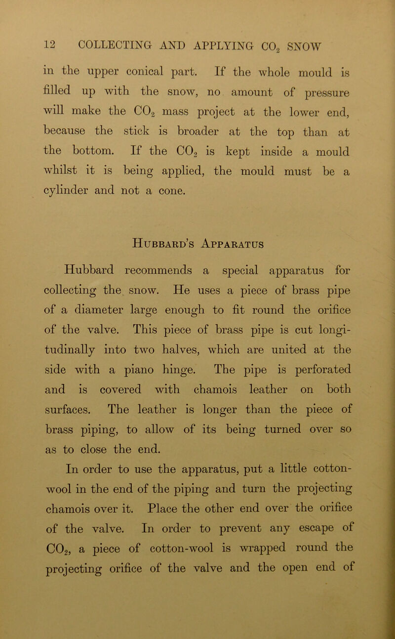 in tlie upper conical part. If the whole mould is filled up with the snow, no amount of pressure will make the CO2 mass project at the lower end, because the stick is broader at the top than at the bottom. If the CO2 is kept inside a mould whilst it is being applied, the mould must be a cylinder and not a cone. Hubbard’s Apparatus Hubbard recommends a special apparatus for collecting the snow. He uses a piece of brass pipe of a diameter large enough to fit round the orifice of the valve. This piece of brass pipe is cut longi- tudinally into two halves, which are united at the side with a piano hinge. The pipe is perforated and is covered with chamois leather on both surfaces. The leather is longer than the piece of brass piping, to allow of its being turned over so as to close the end. In order to use the apparatus, put a little cotton- wool in the end of the piping and turn the projecting chamois over it. Place the other end over the orifice of the valve. In order to prevent any escape of CO2, a piece of cotton-wool is wrapped round the projecting orifice of the valve and the open end of