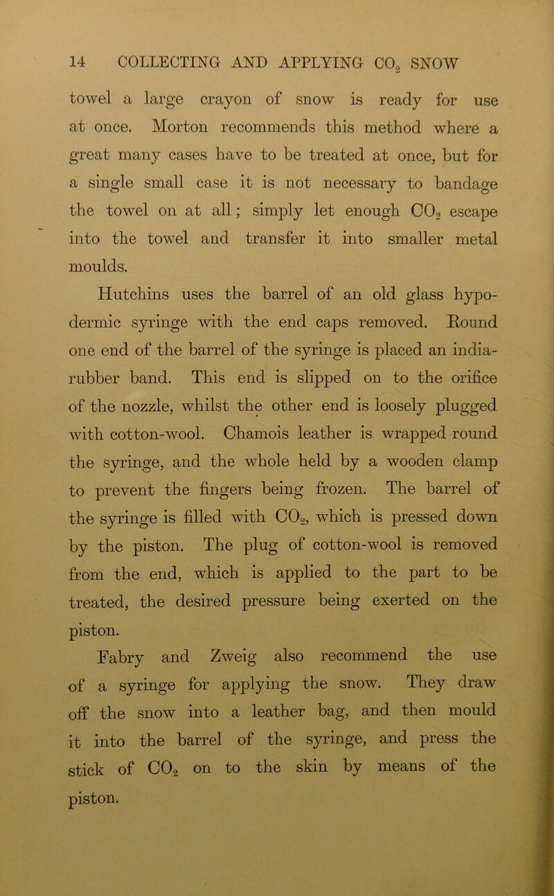towel a large crayon of snow is ready for use at once. Morton recommends this method where a great many cases have to he treated at once, but for a single small case it is not necessary to bandage the towel on at all; simply let enough CO2 escape into the towel and transfer it into smaller metal moulds. Hutchins uses the barrel of an old glass hypo- dermic S5u*inge with the end caps removed. Round one end of the barrel of the syringe is placed an india- rubber band. This end is slipped on to the orifice of the nozzle, whilst the other end is loosely plugged with cot ton-wool. Chamois leather is wrapped round the syringe, and the whole held by a wooden clamp to prevent the fingers being frozen. The barrel of the syringe is filled with CO2, which is pressed down by the piston. The plug of cotton-wool is removed from the end, which is applied to the part to be treated, the desired pressure being exerted on the piston. Fabry and Zweig also recommend the use of a syringe for applying the snow. They draw off the snow into a leather bag, and then mould it into the barrel of the syringe, and press the stick of CO2 on to the skin by means of the piston.