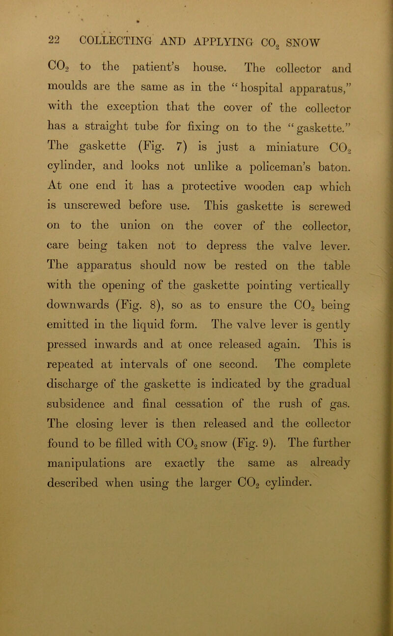 Ct CO9 to the patient’s house. The collector and moulds are the same as in the ‘‘ hospital apparatus,” with the exception that the cover of the collector has a straight tube for fixing on to the “gaskette.” The gaskette (Fig. 7) is just a miniature CO2 cylinder, and looks not unlike a policeman’s baton. At one end it has a protective wooden cap which is unscrewed before use. This gaskette is screwed on to the union on the cover of the collector, care being taken not to depress the valve lever. The apparatus should now be rested on the table with the opening of the gaskette pointing vertically downwards (Fig. 8), so as to ensure the CO2 being emitted in the liquid form. The valve lever is gently pressed inwards and at once released again. This is repeated at intervals of one second. The complete discharge of the gaskette is indicated by the gradual subsidence and final cessation of the rush of gas. The closing lever is then released and the collector found to be filled with CO2 snow (Fig. 9). The further manipulations are exactly the same as already described when using the larger CO2 cylinder.