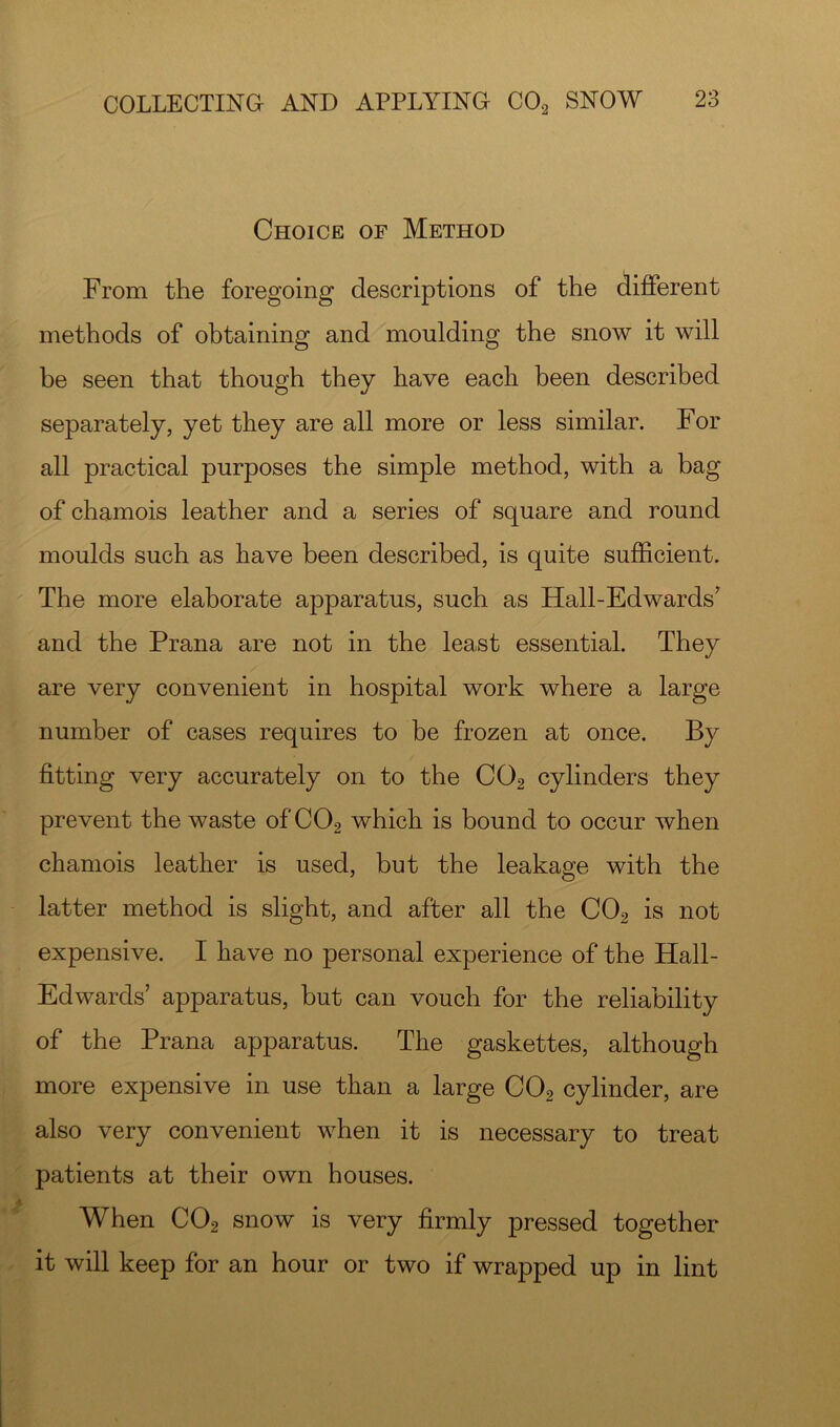 Choice of Method From the foregoing descriptions of the different methods of obtaining and moulding the snow it will be seen that though they have each been described separately, yet they are all more or less similar. For all practical purposes the simple method, with a bag of chamois leather and a series of square and round moulds such as have been described, is quite sufficient. The more elaborate apparatus, such as Hall-Edwards' and the Prana are not in the least essential. They are very convenient in hospital work where a large number of cases requires to be frozen at once. By fitting very accurately on to the CO2 cylinders they prevent the waste of CO2 which is bound to occur when chamois leather is used, but the leakage with the latter method is slight, and after all the CO2 is not expensive. I have no personal experience of the Hall- Edwards’ apparatus, but can vouch for the reliability of the Prana apparatus. The gaskettes, although more expensive in use than a large CO2 cylinder, are also very convenient when it is necessary to treat patients at their own houses. When CO2 snow is very firmly pressed together it will keep for an hour or two if wrapped up in lint