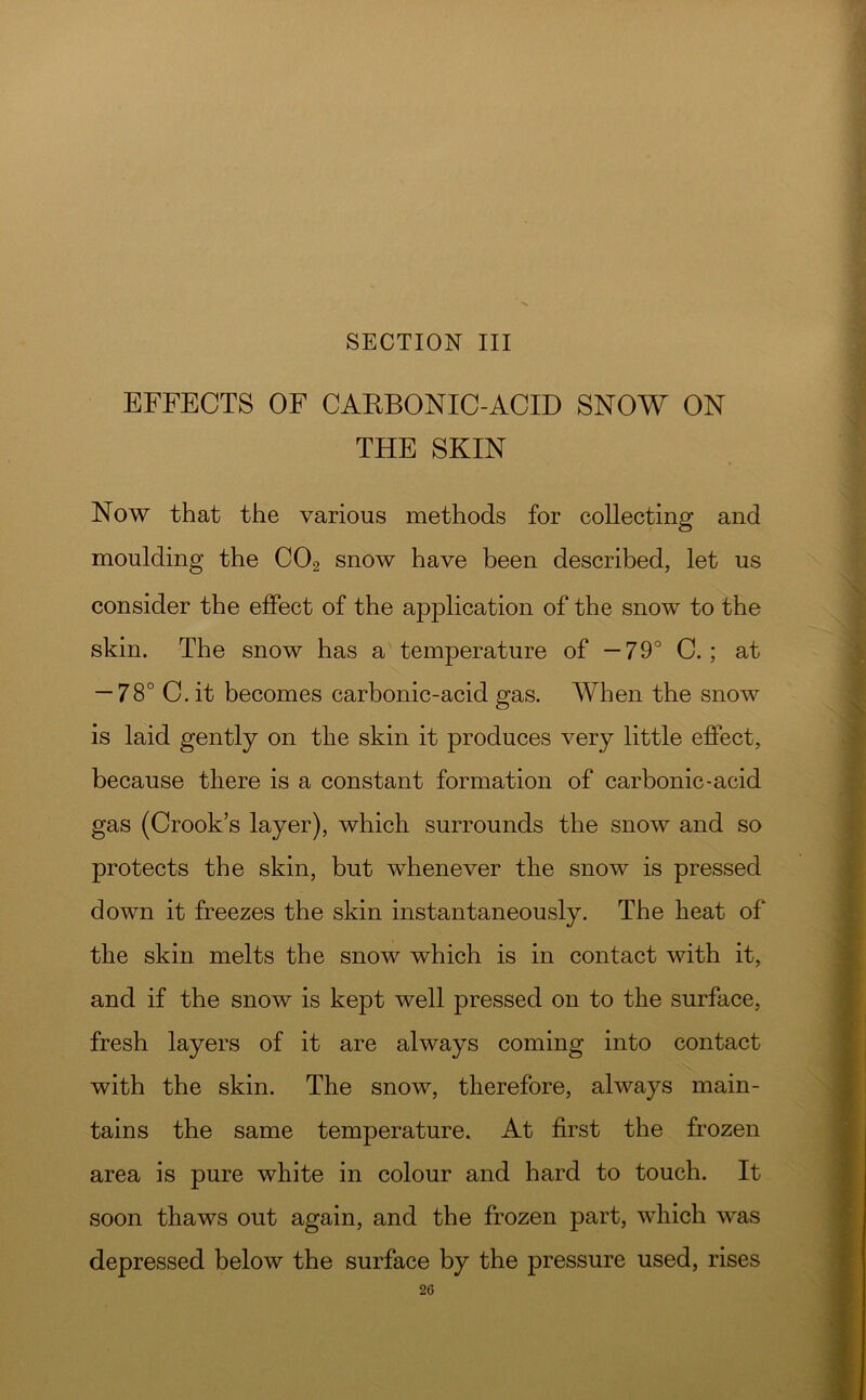 SECTION III EFFECTS OF CAEBONIC-ACID SNOW ON THE SKIN Now that the various methods for collecting and moulding the CO2 snow have been described, let us consider the effect of the application of the snow to the skin. The snow has a temperature of —79° C.; at — 78° C. it becomes carbonic-acid gas. When the snow is laid gently on the skin it produces very little effect, because there is a constant formation of carbonic-acid gas (Crook’s layer), which surrounds the snow and so protects the skin, but whenever the snow is pressed down it freezes the skin instantaneously. The heat of the skin melts the snow which is in contact with it, and if the snow is kept well pressed on to the surface, fresh layers of it are always coming into contact with the skin. The snow, therefore, always main- tains the same temperature. At first the frozen area is pure white in colour and hard to touch. It soon thaws out again, and the frozen part, which was depressed below the surface by the pressure used, rises