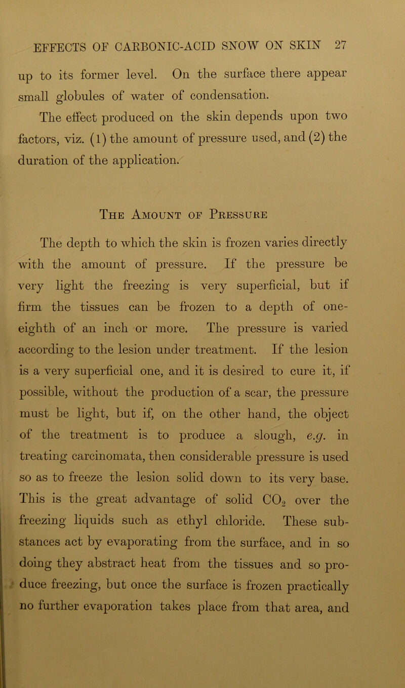up to its former level. On the surface there appear small globules of water of condensation. The effect produced on the skin depends upon two factors, viz. (l) the amount of pressure used, and (2) the duration of the application. The Amount of Pressure The depth to which the skin is frozen varies directly with the amount of pressure. If the pressure be very light the freezing is very superficial, but if firm the tissues can be frozen to a depth of one- eighth of an inch or more. The pressure is varied according to the lesion under treatment. If the lesion is a very superficial one, and it is desired to cure it, if possible, without the production of a scar, the pressure must be light, but if, on the other hand, the object of the treatment is to produce a slough, e.g. in treating carcinomata, then considerable pressure is used so as to freeze the lesion solid down to its very base. This is the great advantage of solid CO2 over the freezing liquids such as ethyl chloride. These sub- stances act by evaporating from the surface, and in so doing they abstract heat from the tissues and so pro- duce freezing, but once the surface is frozen practically no further evaporation takes place from that area, and