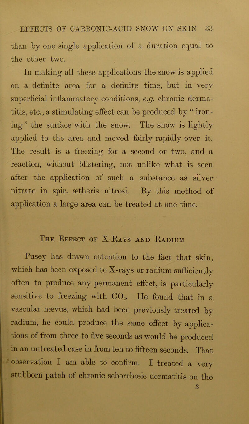 than by one single application of a duration equal to the other two. In making all these applications the snow is applied on a definite area for a definite time, but in very superficial inflammatory conditions, e.g. chronic derma- titis, etc., a stimulating effect can be produced by “ iron- ing ” the surface with the snow. The snow is lightly applied to the area and moved fairly rapidly over it. The result is a freezing for a second or two, and a reaction, without blistering, not unlike what is seen after the application of such a substance as silver nitrate in spir. setheris nitrosi. By this method of application a large area can be treated at one time. The Effect of X-Bays and Badium Pusey has drawn attention to the fact that skin, which has been exposed to X-rays or radium sufficiently often to produce any permanent effect, is particularly sensitive to freezing with COg. He found that in a vascular nsevus, which had been previously treated by radium, he could produce the same effect by applica- tions of from three to five seconds as would be produced in an untreated case in from ten to fifteen seconds. That observation I am able to confirm. I treated a very stubborn patch of chronic seborrhoeic dermatitis on the 3