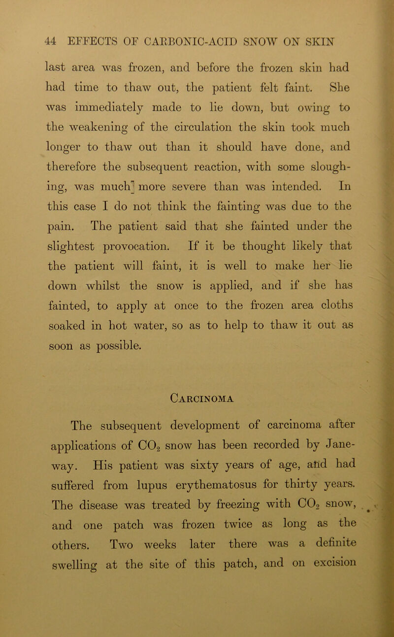 last area was frozen, and before the frozen skin had had time to thaw out, the patient felt faint. She was immediately made to lie down, but owing to the weakening of the circulation the skin took much longer to thaw out than it should have done, and therefore the subsequent reaction, with some slough- ing, was much] more severe than was intended. In this case I do not think the fainting was due to the pain. The patient said that she fainted under the slightest provocation. If it be thought likely that the patient will faint, it is well to make her lie down whilst the snow is applied, and if she has fainted, to apply at once to the frozen area cloths soaked in hot water, so as to help to thaw it out as soon as possible. Carcinoma The subsequent development of carcinoma after applications of CO2 snow has been recorded by Jane- way. His patient was sixty years of age, atid had suffered from lupus erythematosus for thirty years. The disease was treated by freezing with CO2 snow, and one patch was frozen twice as long as the others. Two weeks later there was a definite swelling at the site of this patch, and on excision