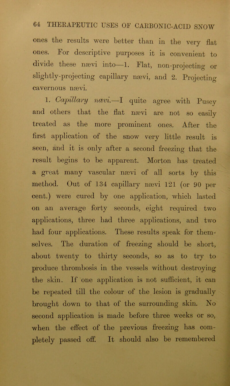 ones tliG results were better than in the very flat ones. For descriptive purposes it is convenient to divide these nsevi into—1. Flat, non-projecting or slightly-projecting capillary nsevi, and 2. Projecting cavernous nsevi. 1. Capillary ncevi.—I quite agree with Pusey and others that the flat nsevi are not so easily treated as the more prominent ones. After the first application of the snow very little result is seen, and it is only after a second freezing that the result begins to be apparent. Morton has treated a great many vascular nsevi of all sorts by this method. Out of 134 capillary nsevi 121 (or 90 per cent.) were cured by one application, which lasted on an average forty seconds, eight required two applications, three had three applications, and two had four applications. These results speak for them- selves. The duration of freezing should be short, about twenty to thirty seconds, so as to try to produce thrombosis in the vessels without destroying the skin. If one application is not sufficient, it can be repeated till the colour of the lesion is gradually brought down to that of the surrounding skin. No second application is made before three weeks or so, when the effect of the previous freezing has com- pletely passed off. It should also be remembered