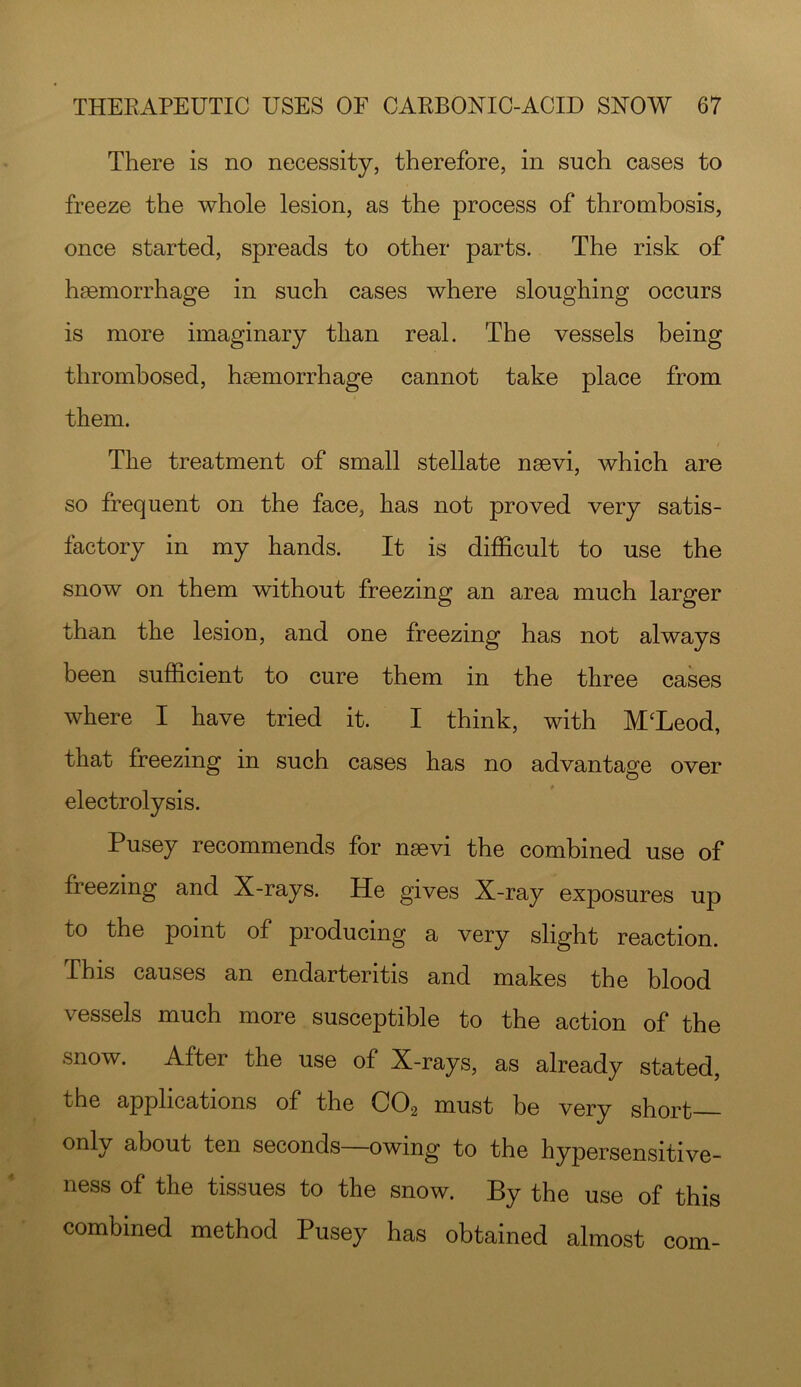 There is no necessity, therefore, in such cases to freeze the whole lesion, as the process of thrombosis, once started, spreads to other parts. The risk of hsemorrhage in such cases where sloughing occurs is more imaginary than real. The vessels being thrombosed, haemorrhage cannot take place from them. The treatment of small stellate naevi, which are so frequent on the face, has not proved very satis- factory in my hands. It is dilSScult to use the snow on them without freezing an area much larger than the lesion, and one freezing has not always been sufficient to cure them in the three cases where I have tried it. I think, with McLeod, that freezing in such cases has no advantage over electrolysis. Pusey recommends for naevi the combined use of freezing and X-rays. He gives X-ray exposures up to the point of producing a very slight reaction. This causes an endarteritis and makes the blood vessels much more susceptible to the action of the snow. After the use of X-rays, as already stated, the applications of the CO2 must be very short—- only about ten seconds—owing to the hypersensitive- ness of the tissues to the snow. By the use of this combined method Pusey has obtained almost com-