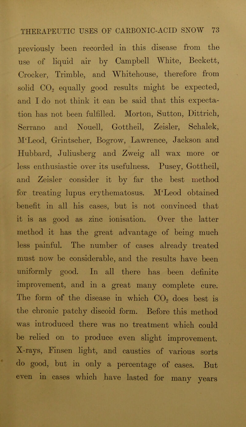 previously been recorded in this disease from the use of liquid air by Campbell White, Beckett, Crocker, Trimble, and Whitehouse, therefore from solid CO2 equally good results might be expected, and I do not think it can be said that this expecta- tion has not been fulfilled. Morton, Sutton, Dittrich, Serrano and Nouell, Gottheil, Zeisler, Schalek, M‘Leod, Grintscher, Bogrow, Lawrence, Jackson and Hubbard, Juliusberg and Zweig all wax more or less enthusiastic over its usefulness. Pusey, Gottheil, and Zeisler consider it by far the best method for treating lupus erythematosus. M‘Leod obtained benefit in all his cases, but is not convinced that it is as good as zinc ionisation. Over the latter method it has the great advantage of being much less painful. The number of cases already treated must now be considerable, and the results have been uniformly good. In all there has been definite improvement, and in a great many complete cure. The form of the disease in which CO2 does best is the chronic patchy discoid form. Before this method was introduced there was no treatment which could be relied on to produce even slight improvement. X-rays, Finsen light, and caustics of various sorts do good, but in only a percentage of cases. But even in cases which have lasted for many years