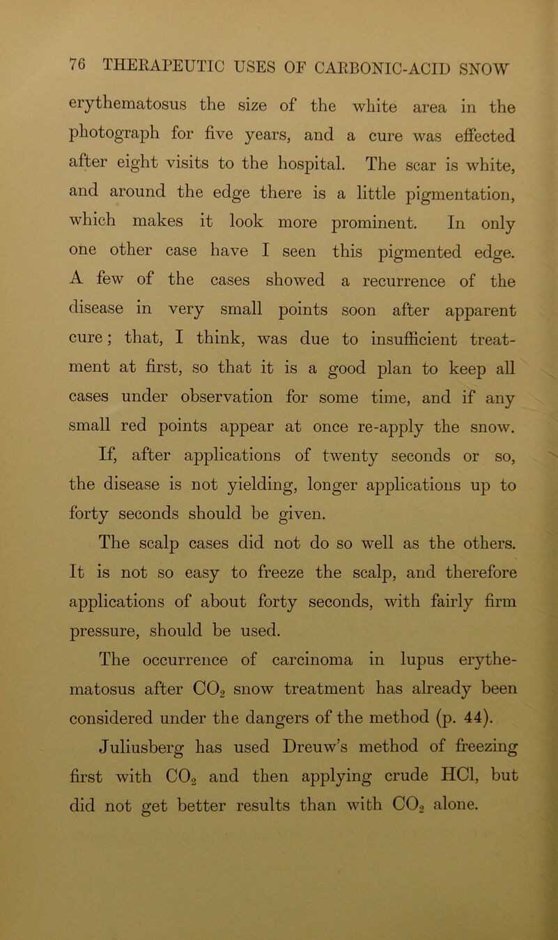 erythematosus the size of the white area in the photograph for five years, and a cure was effected after eight visits to the hospital. The scar is white, and around the edge there is a little pigmentation, which makes it look more prominent. In only one other case have I seen this pigmented edge. A few of the cases showed a recurrence of the disease in very small points soon after apparent cure; that, I think, was due to insufficient treat- ment at first, so that it is a good plan to keep all cases under observation for some time, and if any small red points appear at once re-apply the snow. If, after applications of twenty seconds or so, the disease is not yielding, longer applications up to forty seconds should be given. The scalp cases did not do so well as the others. It is not so easy to freeze the scalp, and therefore applications of about forty seconds, with fairly firm pressure, should be used. The occurrence of carcinoma in lupus erythe- matosus after CO2 snow treatment has already been considered under the dangers of the method (p. 44). Juliusberg has used Dreuw’s method of freezing first with CO2 and then applying crude HCl, but did not get better results than with CO2 alone.