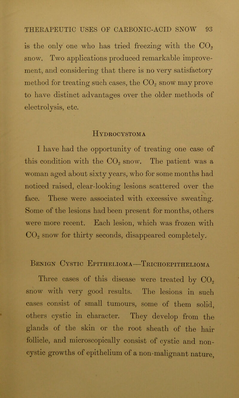is the only one who has tried freezing with the CO2 snow. Two applications produced remarkable improve- ment, and considering that there is no very satisfactory method for treating such cases, the CO2 snow may prove to have distinct advantages over the older methods of electrolysis, etc. Hydrocystoma I have had the opportunity of treating one case of this condition with the CO2 snow. The patient was a woman aged about sixty years, who for some months had noticed raised, clear-looking lesions scattered over the face. These were associated with excessive sweating. Some of the lesions had been present for months, others were more recent. Each lesion, which was frozen with CO2 snow for thirty seconds, disappeared completely. Benign Cystic Epithelioma—Trichoepithelioma Three cases of this disease were treated by CO2 snow with very good results. The lesions in such cases consist of small tumours, some of them solid, others cystic in character. They develop from the glands of the skin or the root sheath of the hair follicle, and microscopically consist of cystic and non- cystic growths of epithelium of a non-malignant nature,