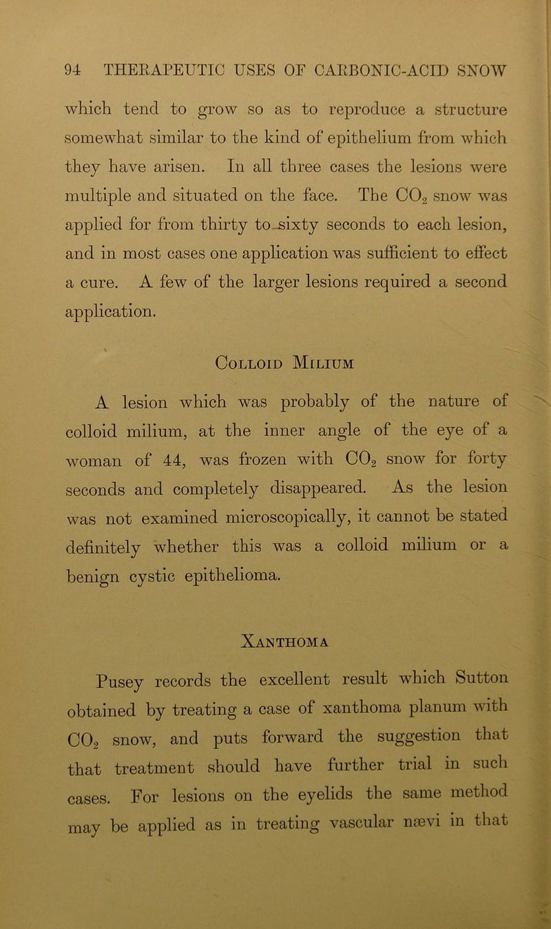 which tend to grow so as to reproduce a structure somewhat similar to the kind of epithelium from which they have arisen. In all three cases the lesions were multiple and situated on the face. The CO2 snow was applied for from thirty to_sixty seconds to each lesion, and in most cases one application was sufficient to effect a cure. A few of the larger lesions required a second application. Colloid Milium A lesion which was probably of the nature of colloid milium, at the inner angle of the eye of a woman of 44, was frozen with CO2 snow for forty seconds and completely disappeared. As the lesion was not examined microscopically, it cannot be stated definitely whether this was a colloid milium or a benign cystic epithelioma. Xanthoma Pusey records the excellent result which Sutton obtained by treating a case of xanthoma planum with CO2 snow, and puts forward the suggestion that that treatment should have further trial in such cases. For lesions on the eyelids the same method may be applied as in treating vascular mevi in that