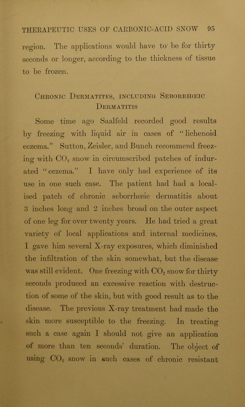region. The applications would have to' be for thirty seconds or longer, according to the thickness of tissue to be frozen. Chronic Dermatites, including Seborrhgeic Dermatitis Some time ago Saalfeld recorded good results by freezing with liquid air in cases of ‘‘ lichenoid eczema.” Sutton, Zeisler, and Bunch recommend freez- ing with CO2 snow in circumscribed patches of indur- ated “eczema.” I have only had experience of its use in one such case. The patient had had a local- ised patch of chronic seborrhoeic dermatitis about 3 inches long and 2 inches broad on the outer aspect of one leg for over twenty years. He had tried a great variety of local applications and internal medicines. I gave him several X-ray exposures, which diminished the infiltration of the skin somewhat, but the disease was still evident. One freezing with CO2 snow for thirty seconds produced an excessive reaction with destruc- tion of some of the skin, but with good result as to the disease. The previous X-ray treatment had made the skin more susceptible to the freezing. In treating such a case again I should not give an application of more than ten seconds’ duration. The object of using CO2 snow in such cases of chronic resistant