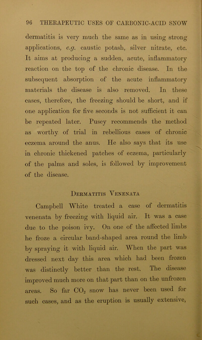 dermatitis is very much the same as in using strong applications, e.g. caustic potash, silver nitrate, etc. It aims at producing a sudden, acute, inflammatory reaction on the top of the chronic disease. In the subsequent absorption of the acute inflammatory materials the disease is also removed. In these cases, therefore, the freezing should be short, and if one application for flve seconds is not sufficient it can he repeated later. Pusey recommends the method as worthy of trial in rebellious cases of chronic eczema around the anus. He also says that its use in chronic thickened patches of eczema, particularly of the palms and soles, is followed by improvement of the disease. Dermatitis Venenata Campbell White treated a case of dermatitis venenata by freezing with liquid air. It was a case due to the poison ivy. On one of the affected limbs he froze a circular band-shaped area round the limb by spraying it with liquid air. When the part was dressed next day this area which had been frozen was distinctly better than the rest. The disease improved much more on that part than on the unfrozen areas. So far CO2 snow has never been used for such cases, and as the eruption is usually extensive,