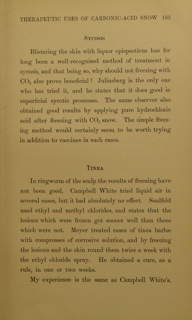 Sycosis Blistering the skin with liquor epispasticus has for long been a well-recognised method of treatment in sycosis, and that being so, why should not freezing with CO2 also prove beneficial ? Juliusberg is the only one who has tried it, and he states that it does good in superficial sycotic processes. The same observer also obtained good results by applying pure hydrochloric acid after fi?eezing with CO2 snow. The simple freez- ing method would certainly seem to be worth trying in addition to vaccines in such cases. Tinea In ringworm of the scalp the results of freezing have not been good. Campbell White tried liquid air in several cases, but it had absolutely no effect. Saalfeld used ethyl and methyl chlorides, and states that the lesions which were frozen got sooner well than those which were not. Meyer treated cases of tinea barbse with compresses of corrosive solution, and by freezing the lesions and the skin round them twice a week with the ethyl chloride spray. He obtained a cure, as a rule, in one or two weeks. My experience is the same as Campbell White’s.