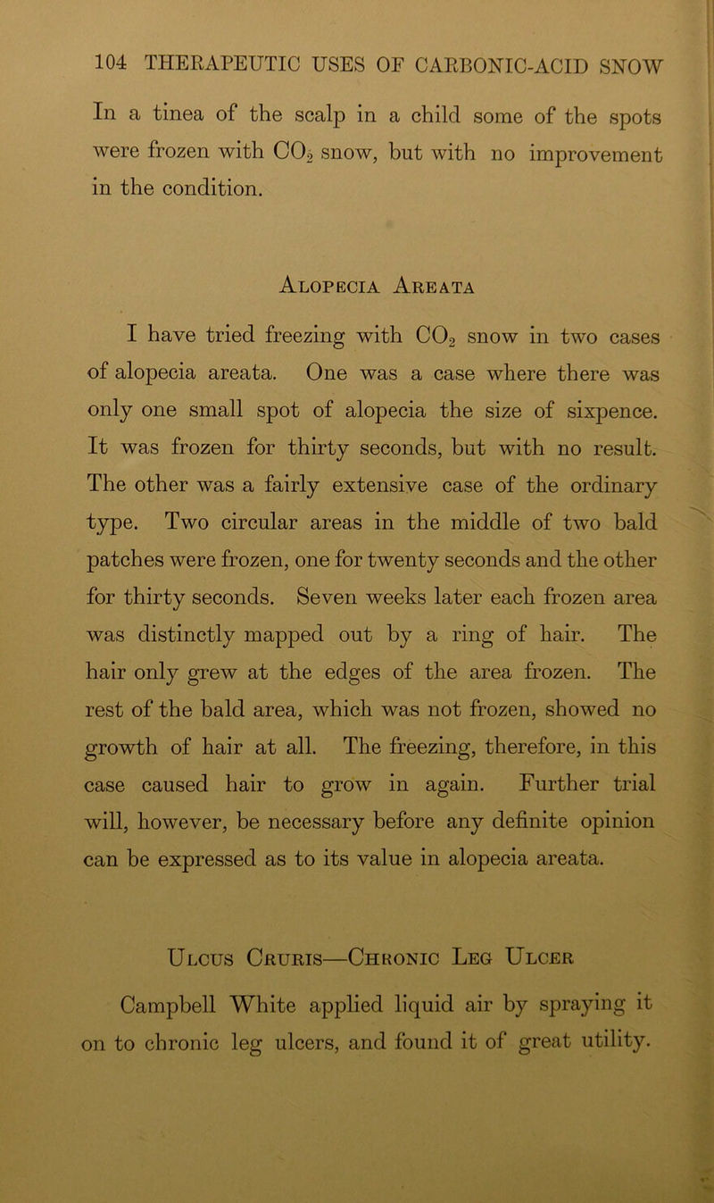In a tinea of the scalp in a child some of the spots were frozen with COo snow, but with no improvement in the condition. Alopecia Areata I have tried freezing with CO2 snow in two cases of alopecia areata. One was a case where there was only one small spot of alopecia the size of sixpence. It was frozen for thirty seconds, but with no result. The other was a fairly extensive case of the ordinary type. Two circular areas in the middle of two bald patches were frozen, one for twenty seconds and the other for thirty seconds. Seven weeks later each frozen area was distinctly mapped out by a ring of hair. The hair only grew at the edges of the area frozen. The rest of the bald area, which was not frozen, showed no growth of hair at all. The freezing, therefore, in this case caused hair to grow in again. Further trial will, however, be necessary before any definite opinion can be expressed as to its value in alopecia areata. Ulcus Cruris—Chronic Leg Ulcer Campbell White applied liquid air by spraying it on to chronic leg ulcers, and found it of great utility.