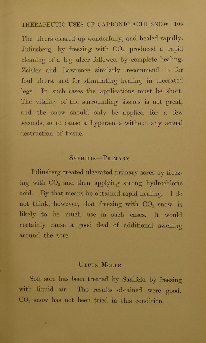 The ulcers cleared up wonderfully, and healed rapidly. Juliusherg, by freezing with CO2, produced a rapid cleaning of a leg ulcer followed by complete healing. Zeisler and Lawrence similarly recommend it for foul ulcers, and for stimulating healing in ulcerated legs. In such cases the applications must be short. The vitality of the surrounding tissues is not great, and the snow should only be applied for a few seconds, so to cause a hypersemia without any actual destruction of tissue. Syphilis—Primary Juliusberg treated ulcerated primary sores by freez- ing with CO2 and then applying strong hydrochloric acid. By that means he obtained rapid healing. I do not think, however, that freezing with CO2 snow is likely to be much use in such cases. It would certainly cause a good deal of additional swelling around the sore. Ulcus Molle Soft sore has been treated by Saalfeld by freezing with liquid air. The results obtained were good. CO2 snow has not been tried in this condition.