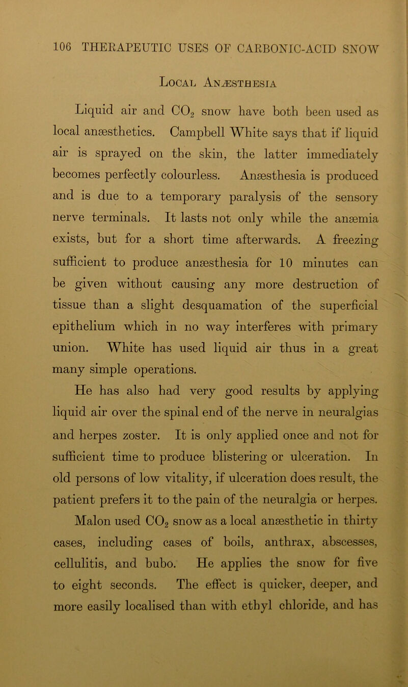 Local An^staesia Liquid air and CO2 snow have both been used as local anaesthetics. Campbell White says that if liquid air is sprayed on the skin, the latter immediately becomes perfectly colourless. Anaesthesia is produced and is due to a temporary paralysis of the sensory nerve terminals. It lasts not only while the anaemia exists, but for a short time afterwards. A freezing suf&cient to produce anaesthesia for 10 minutes can be given without causing any more destruction of tissue than a slight desquamation of the superficial epithelium which in no way interferes with primary union. White has used liquid air thus in a great many simple operations. He has also had very good results by applying liquid air over the spinal end of the nerve in neuralgias and herpes zoster. It is only applied once and not for sufficient time to produce blistering or ulceration. In old persons of low vitality, if ulceration does result, the patient prefers it to the pain of the neuralgia or herpes. Malon used CO2 snow as a local anaesthetic in thirty cases, including cases of boils, anthrax, abscesses, cellulitis, and bubo. He applies the snow for five to eight seconds. The effect is quicker, deeper, and more easily localised than with ethyl chloride, and has