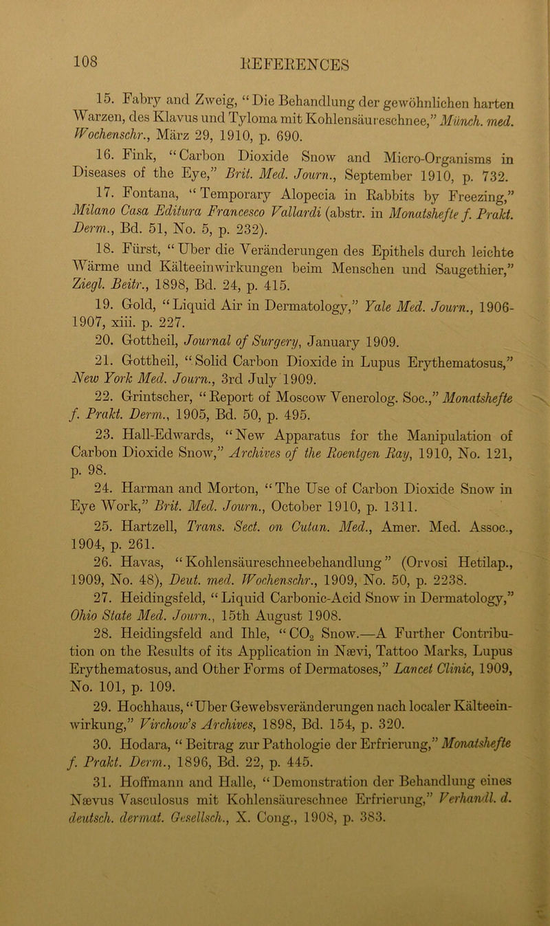 15. Fabrj^ and Zweig, “ Die Behandlung der gewohnlichen harten Warzen, des Klavus und Tyloma mit Kohlensaureschnee,” MuTich. med. Wochenschr., Marz 29, 1910, p. 690. 16. Fink, “Carbon Dioxide Snow and Micro-Organisms in Diseases of the Eye,” Brit. Med. Journ., September 1910, p. 732. 17. Fontana, “Temporary Alopecia in Rabbits by Freezing,” Milano Casa Editura Francesco Vallardi (abstr. in Monatshefle f. Prakt. Derm., Bd. 51, No. 5, p. 232). 18. Fiirst, “Uber die Veranderungen des Epithels durch leichte Warme und Kalteeinwirkungen beim Menscben und Saugethier,” Ziegl. Beitr., 1898, Bd. 24, p. 415. 19. G-old, “Liquid Air in Dermatology,” Yale Med. Journ., 1906- 1907, xiii. p. 227. 20. Gottbeil, Journal of Surgery, January 1909. 21. Grottheil, “Solid Carbon Dioxide in Lupus Erythematosus,” New York Med. Journ., 3rd July 1909. 22. Crintscher, “ Report of Moscow Venerolog. Soc.,” /. Prakt. Derm., 1905, Bd. 50, p. 495. 23. Hall-Edwards, “New Apparatus for the Manipulation of Carbon Dioxide Snow,” Archives of the Roentgen Ray, 1910, No. 121, p. 98. 24. Harman and Morton, “ The Use of Carbon Dioxide Snow in Eye Work,” Brit. Med. Journ., October 1910, p. 1311. 25. Hartzell, Trans. Sect, on Cutan. Med., Amer. Med. Assoc., 1904, p. 261. 26. Havas, “ Kohlensaureschneebehandlung ” (Orvosi Hetilap., 1909, No. 48), Deut. med. Wochenschr., 1909, No. 50, p. 2238. 27. Heidingsfeld, “ Liquid Carbonic-Acid Snow in Dermatology,” Ohio State Med. Journ., 15th August 1908. 28. Heidingsfeld and Ihle, “COg Snow.—A Further Contribu- tion on the Results of its Application in Naevi, Tattoo Marks, Lupus Erythematosus, and Other Forms of Dermatoses,” Lancet Clinic, 1909, No. 101, p. 109. 29. Hochhaus, “Uber Gewebsveranderungen nach localer Kalteein- wirkung,” Virchow’s Archives, 1898, Bd. 154, p. 320. 30. Hodara, “ Beitrag zur Pathologic der Erfrierung,” Monatshefle f. Prakt. Derm., 1896, Bd. 22, p. 445. 31. Hoffmann and Halle, “Demonstration der Behandlung eines Naevus Vasculosus mit Kohlensaureschnee Erfrierung,” Verhandl. d. deutsch. dermal. Gesellsch., X. Cong., 1908, p. 383.