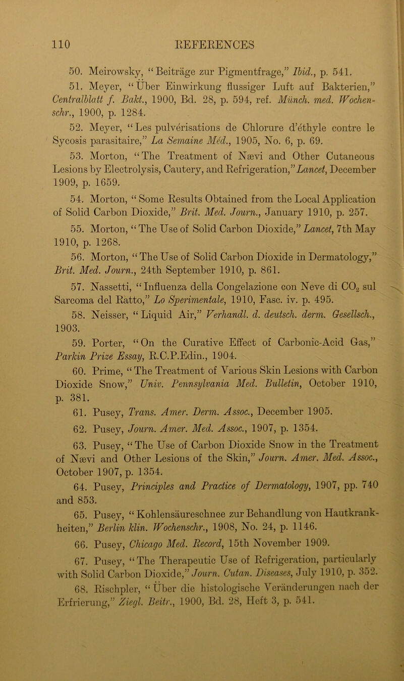 50. Meirowsky, “Beitrage zur Pigmentfrage,” Ihid., p. 541, 51. Meyer, “Uber Einwirkung flussiger Luft auf Bakterien,” Ceniralblatt /. Bakt., 1900, Bd, 28, p. 594, ref. Munch, med. Wochen- schr., 1900, p. 1284. 52. Meyer, “ Les pulverisations de Chlorure d’dthyle centre le Sycosis parasitaire,” La Semaine M^d., 1905, No. 6, p. 69. 53. Morton, “The Treatment of Nsevi and Other Cutaneous Lesions by Electrolysis, Cautery, and Eefrigeration,” Lawce/, December 1909, p. 1659. 54. Morton, “ Some Eesults Obtained from the Local Application of Solid Carbon Dioxide,” Brit. Med. Journ., January 1910, p. 257. 55. Morton, “ The Use of Solid Carbon Dioxide,” Lancet, 7th May 1910, p. 1268. 56. Morton, “ The Use of Solid Carbon Dioxide in Dermatology,” Brit. Med. Journ., 24th September 1910, p. 861. 57. Nassetti, “ Influenza della Congelazione con Neve di COg sul Sarcoma del Eatto,” Lo Sperimentale, 1910, Ease. iv. p. 495. 58. Neisser, “ Liquid Air,” Verhandl. d. deutsch. derm. Gesellsch., 1903. 59. Porter, “On the Curative Effect of Carbonic-Acid Gas,” Parkin Prize Essay, E.C.P.Edin., 1904. 60. Prime, “ The Treatment of Various Skin Lesions with Carbon Dioxide Snow,” Univ. Pennsylvania Med. Bulletin, October 1910, p. 381. 61. Pusey, Trans. Amer. Derm. Assoc., December 1905. 62. Pusey, Journ. Amer. Med. Assoc., 1907, p. 1354. 63. Pusey, “ The Use of Carbon Dioxide Snow in the Treatment of Neevi and Other Lesions of the Skin,” Journ. Amer. Med. Assoc., October 1907, p. 1354. 64. Pusey, Principles and Practice of Dermatology, 1907, pp. 740 and 853. 65. Pusey, “ Kohlensaureschnee zur Behandlung von Hautkrank- heiten,” Berlin klin. Wochenschr., 1908, No. 24, p. 1146. 66. Pusey, Chicago Med. Recoi'd, 15th November 1909. 67. Pusey, “The Therapeutic Use of Eefrigeration, particularly with Solid Carbon Dioxide,” Cutan. Diseases, July 1910, p. 352. 68. Eischpler, “ ttber die histologische Yeriinderungen nach der Erfrierung,” Ziegl. Beitr., 1900, Bd. 28, Heft 3, p. 541.