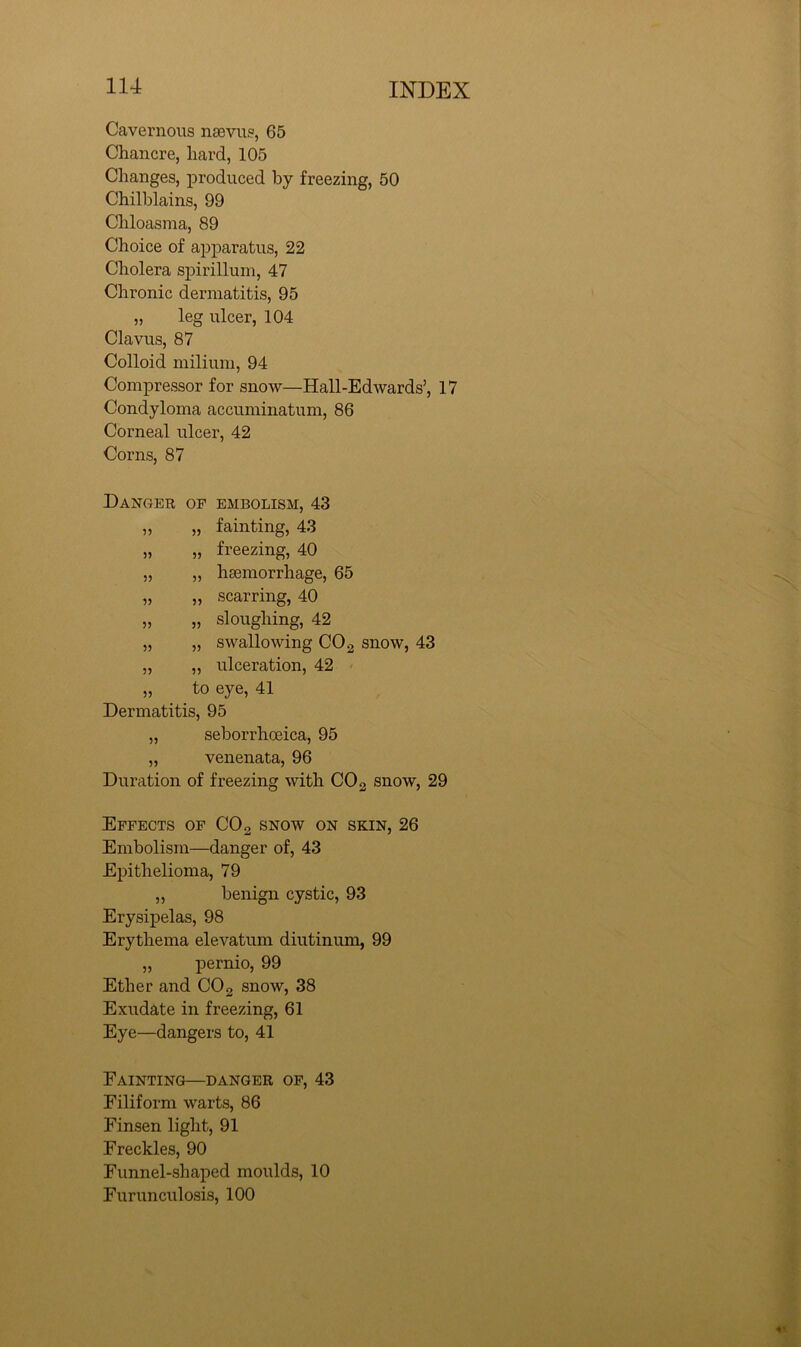 Cavernous nsevus, 65 Chancre, hard, 105 Changes, laroduced by freezing, 50 Chilblains, 99 Chloasma, 89 Choice of apparatus, 22 Cholera spirillum, 47 Chronic dermatitis, 95 „ leg ulcer, 104 Clavus, 87 Colloid milium, 94 Compressor for snow—Hall-EdAvards’, 17 Condyloma accuminatum, 86 Corneal ulcer, 42 Corns, 87 Danger op embolism, 43 ,, „ fainting, 43 „ „ freezing, 40 „ „ haemorrhage, 65 „ „ scarring, 40 „ „ sloughing, 42 „ „ swallowing COg snow, 43 „ „ ulceration, 42 „ to eye, 41 Dermatitis, 95 „ seborrhoeica, 95 „ venenata, 96 Duration of freezing with CO 2 snow, 29 Effects op CO 2 snow on skin, 26 Embolism—danger of, 43 Epithelioma, 79 „ benign cystic, 93 Erysipelas, 98 Erythema elevatum diutinum, 99 „ pernio, 99 Ether and CO2 snow, 38 Exudate in freezing, 61 Eye—dangers to, 41 Fainting—danger of, 43 Filiform warts, 86 Finsen light, 91 Freckles, 90 Funnel-shaped moulds, 10 Furunculosis, 100