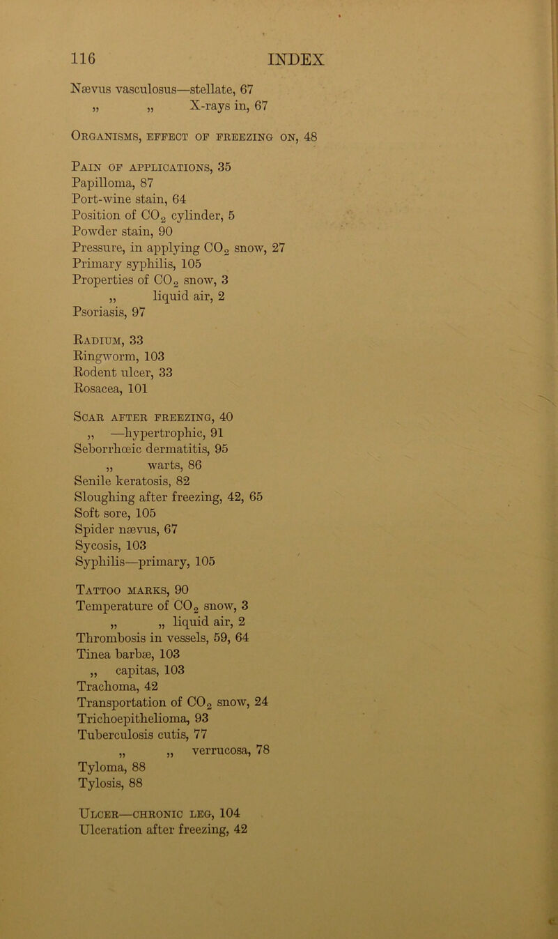 Ntevus vasculosus—stellate, 67 „ „ X-rays in, 67 Organisms, effect of freezing on, 48 Pain of applications, 35 Papilloma, 87 Port-wine stain, 64 Position of CO 2 cylinder, 5 Powder stain, 90 Pressure, in applying COg snow, 27 Primary syphilis, 105 Properties of CO2 snow, 3 „ liquid air, 2 Psoriasis, 97 Kadium, 33 King worm, 103 Rodent ulcer, 33 Rosacea, 101 Scar after freezing, 40 „ —hypertrophic, 91 Seborrhoeic dermatitis, 95 „ warts, 86 Senile keratosis, 82 Sloughing after freezing, 42, 65 Soft sore, 105 Spider nsevus, 67 Sycosis, 103 Syphilis—primary, 105 Tattoo marks, 90 Temperature of CO 2 snow, 3 „ „ liquid air, 2 Thrombosis in vessels, 59, 64 Tinea barbie, 103 „ capitas, 103 Trachoma, 42 Transportation of CO 2 snow, 24 Trichoepithelioma, 93 Tuberculosis cutis, 77 „ „ verrucosa, 78 Tyloma, 88 Tylosis, 88 Ulcer—chronic leg, 104 Ulceration after freezing, 42