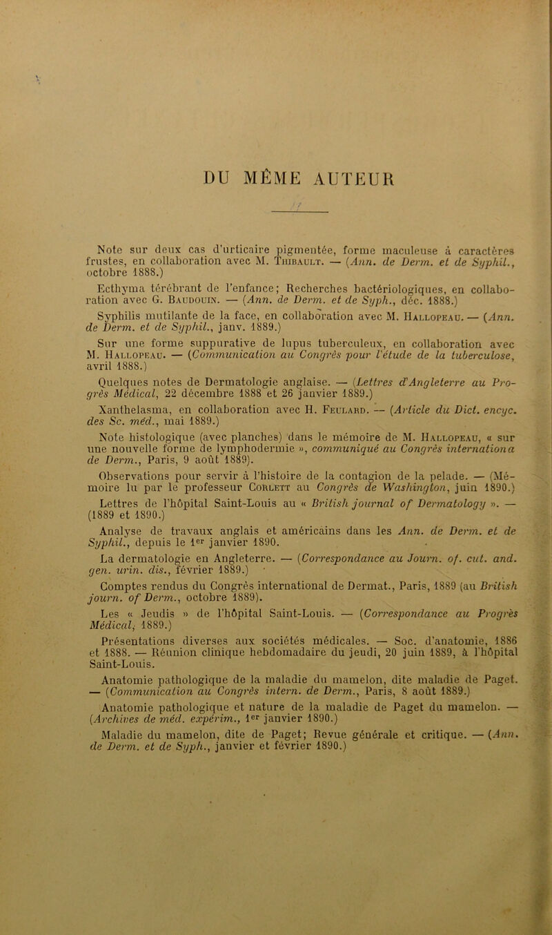 DU MÊME AUTEUR Note sur deux cas d’urticaire pigmentée, forme inaculeuse à caractères frustes, en collaboration avec M. Tuibaulï. — (Ann. de Derin. et de SyphiL. octobre 1888.) Ecthyma térébrant de l’enfance; Recherches bactériologiques, en collabo- ration avec G. Baudouin. — {Ann. de Derm. et de Syph., déc. 1888.) Syphilis mutilante de la face, en collaboration avec M. Hallopeau. — {Ann. de Derm. et de SyphiL, janv. 1889.) Sur une forme suppurative de lupus tuberculeux, en collaboration avec M. Hallopeau. — {Communication au Congrès pour Vétude de la tuberculose, avril 1888.) Quelques notes de Dermatologie anglaise. — {Lettres d'Angleterre au Pro- grès Médical, 22 décembre 1888 et 26 Janvier 1889.) Xanthelasma, en collaboration avec H. Feulahd. — {Article du Dict. encyc. des Sc. méd., mai 1889.) Note histologique (avec planches) dans le mémoire de M. Hallopeau, « sur une nouvelle forme de lymphodermie », communiqué au Congrès internationa de Derm., Paris, 9 août 1889). Observations pour servir à l’histoire de la contagion de la pelade. — (Mé- moire lu par le professeur Corlett au Congrès de Washington, juin 1890.) Lettres de l’hôpital Saint-Louis au « British Journal of Dermatology ». — (1889 et 1890.) Analyse de travaux anglais et américains dans les Ann. de Derm. et de SyphiL, depuis le 1er janvier 1890. La dermatologie en Angleterre. — {Correspondance au Jowni. of. eut. and. gen. urin. dis., février 1889.) Comptes rendus du Congrès international de Dermat., Paris, 1889 (au British journ. of Derm., octobre 1889). Les « Jeudis » de l’hôpital Saint-Louis. — {Coimespondance au Progrès Médical^ 1889.) Présentations diverses aux sociétés médicales. — Soc. d’anatomie, 1886 et 1888. — Réunion clinique hebdomadaire du jeudi, 20 juin 1889, à l'hôpital Saint-Louis. Anatomie pathologique de la maladie du mamelon, dite maladie de Paget. — {Communication au Congrès intern. de Derm., Paris, 8 août 1889.) Anatomie pathologique et nature de la maladie de Paget du mamelon. — {Archives de méd. expérim., l®r janvier 1890.) Maladie du mamelon, dite de Paget; Revue générale et critique. — de Derm. et de Syph., janvier et février 1890.)