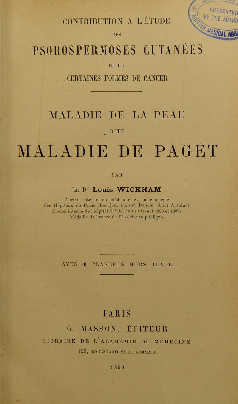 CONTRIBUTION A L’ÉTUDE mno DES ^%/04l Mai PSOROSPERMOSES CUTANÉES ET DE CERTAINES FORMES DE CANCER MALADIE DE LA PEAU DITE MALADIE DE PAGET PAR Le D’- Louis WICKHAM Ancien interne en médecine et en chirurgie des Hôpitaux de Paris (Bcaujon, maison Dubois, Saint-Antoine), Ancien interne de l’hôpital Saint-Louis (internat 1888 et 1889) ^Médaille de bronze de rAssi'stancc publique. AVEC 4 PLANCHES HORS TEXTE PARIS G. MASSON, ÉDITEUR LIDRAIRE DE l’aCADÉMIE DE MÉDECINE 120, BOULEVARD SAINT-GERMAIN 1 890