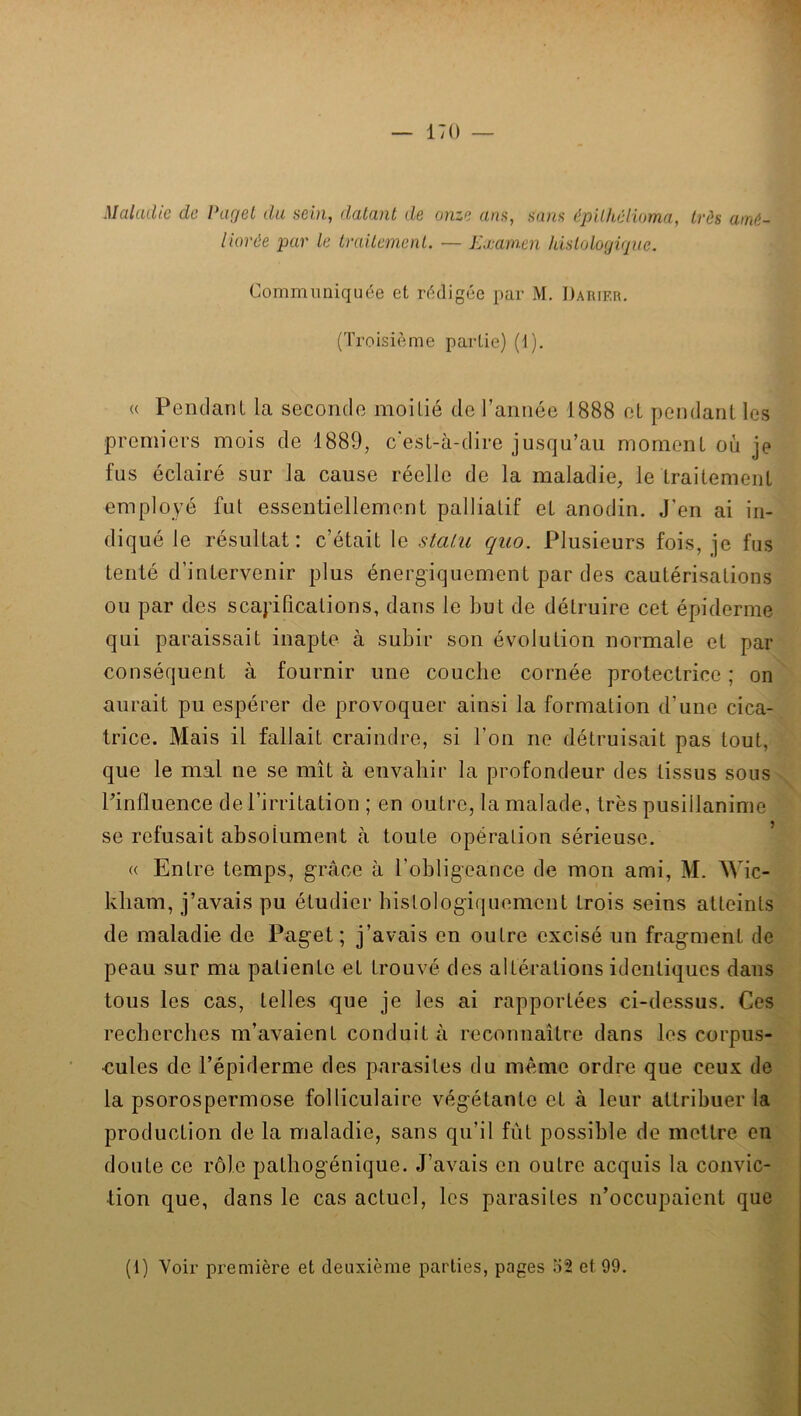 Maladie de Ihigei du sein, datant de onze ans, sans épilkéluma, très amé- liorée par le traitement. — Examen hisloloyiqiie. Communiquée et rédigée par M. Daiuf.r. (Troisième partie) (i). <( Pendant la seconde moitié de rannée 1888 et pendant les premiers mois de 1889, c'est-à-dire jusqu’au moment où je fus éclairé sur la cause réelle de la maladie, le traitement employé fut essentiellement palliatif et anodin. J’en ai in- diqué le résultat; c’était le stalu quo. Plusieurs fois, je fus tenté d’intervenir plus énergiquement par des cautérisations ou par des scapifications, dans le but de détruire cet épiderme qui paraissait inapte à subir son évolution normale et par conséquent à fournir une couche cornée protectrice ; on aurait pu espérer de provoquer ainsi la formation d’une cica- trice. Mais il fallait craindre, si l’on ne détruisait pas tout, que le mal ne se mît à envahir la profondeur des tissus sous Pinfluence de l’irritation ; en outre, la malade, très pusillanime se refusait absolument à toute opération sérieuse. « Entre temps, grâce à l’obligeance de mon ami, M. Wic- kliam, j’avais pu étudier histologiquement trois seins atteints de maladie de Paget ; j’avais en outre excisé un fragment de peau sur ma patiente et trouvé des altérations identiques dans tous les cas, telles que je les ai rapportées ci-dessus. Ces recherches m’avaient conduit à reconnaître dans les corpus- <:ules de l’épiderme des parasites du même ordre que ceux de la psorospermose folliculaire végétante et à leur attribuer la production de la maladie, sans qu’il fût possible de mettre en doute ce rôle patliogénique. J’avais en outre acquis la convic- tion que, dans le cas actuel, les parasites n’occupaient que (1) Voir première et deuxième parties, pages o2 et 99.