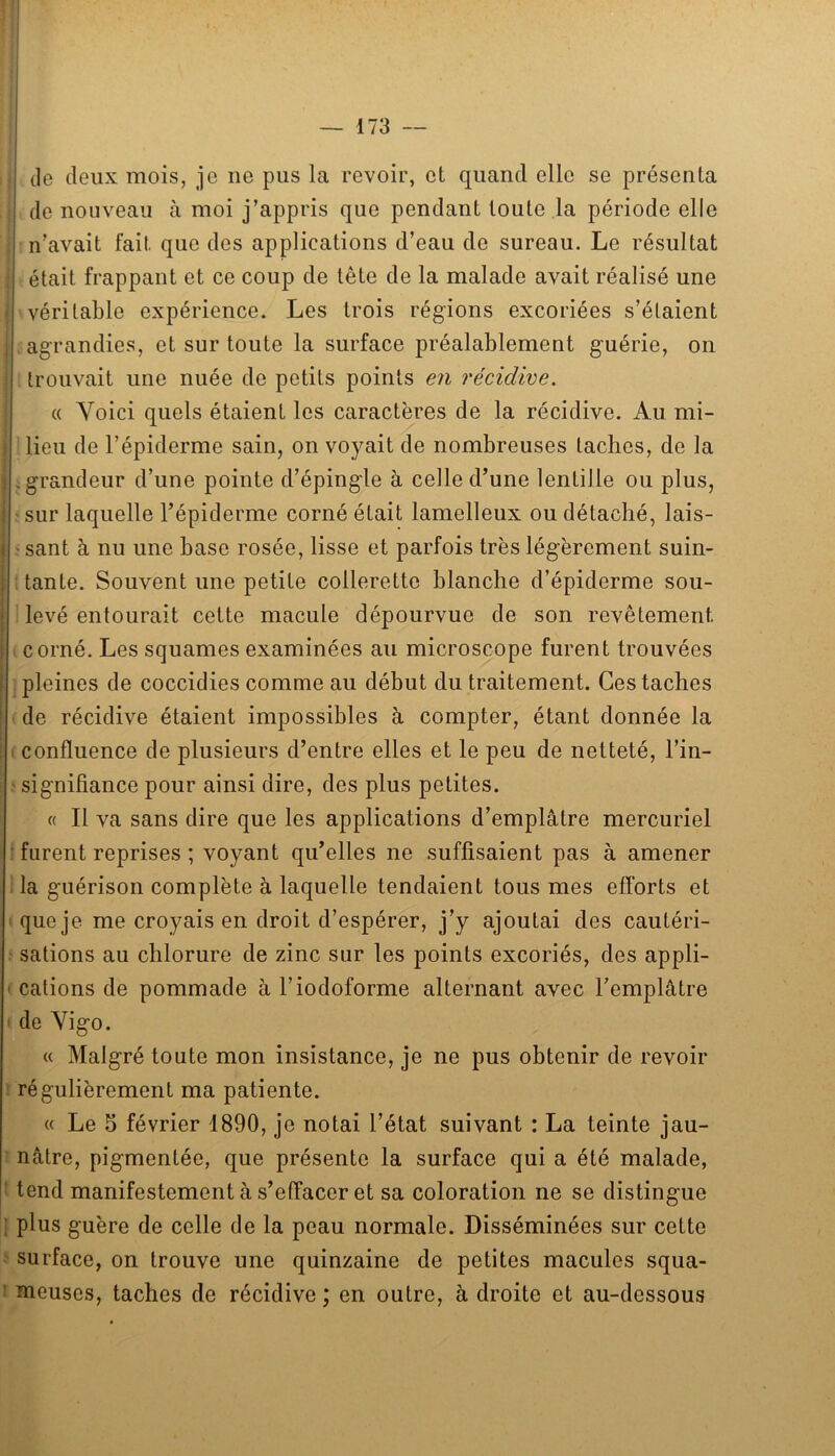 lil I I 1 de deux mois, je ne pus la revoir, et quand elle se présenta de nouveau à moi j’appris que pendant toute la période elle n’avait fait que des applications d’eau de sureau. Le résultat : était frappant et ce coup de tête de la malade avait réalisé une < véritable expérience. Les trois régions excoriées s’étaient i agrandies, et sur toute la surface préalablement guérie, on : trouvait une nuée de petits points en récidive. « Voici quels étaient les caractères de la récidive. Au mi- 1 lieu de l’épiderme sain, on voyait de nombreuses taches, de la I ; grandeur d’une pointe d’épingle à celle d’une lentille ou plus, >sur laquelle l’épiderme corné était lamelleux ou détaché, lais- ' sant à nu une base rosée, lisse et parfois très légèrement suin- tante. Souvent une petite collerette blanche d’épiderme sou- levé entourait cette macule dépourvue de son revêtement corné. Les squames examinées au microscope furent trouvées pleines de coccidies comme au début du traitement. Ces taches de récidive étaient impossibles à compter, étant donnée la I confluence de plusieurs d’entre elles et le peu de netteté, l’in- ' signifiance pour ainsi dire, des plus petites. « Il va sans dire que les applications d’emplâtre mercuriel • furent reprises ; voyant qu’elles ne suffisaient pas à amener la guérison complète à laquelle tendaient tous mes efforts et I que je me croyais en droit d’espérer, j’y ajoutai des cautéri- • sations au chlorure de zinc sur les points excoriés, des appli- ' calions de pommade à l’iodoforme alternant avec l’emplâtre ' de Vigo. « Malgré toute mon insistance, je ne pus obtenir de revoir ! régulièrement ma patiente. « Le 5 février 1890, je notai l’état suivant : La teinte jau- ’ nâtre, pigmentée, que présente la surface qui a été malade, f tend manifestement à s’effacer et sa coloration ne se distingue [ plus guère de celle de la peau normale. Disséminées sur cette ^ surface, on trouve une quinzaine de petites macules squa- I meuses, taches de récidive ; en outre, à droite et au-dessous