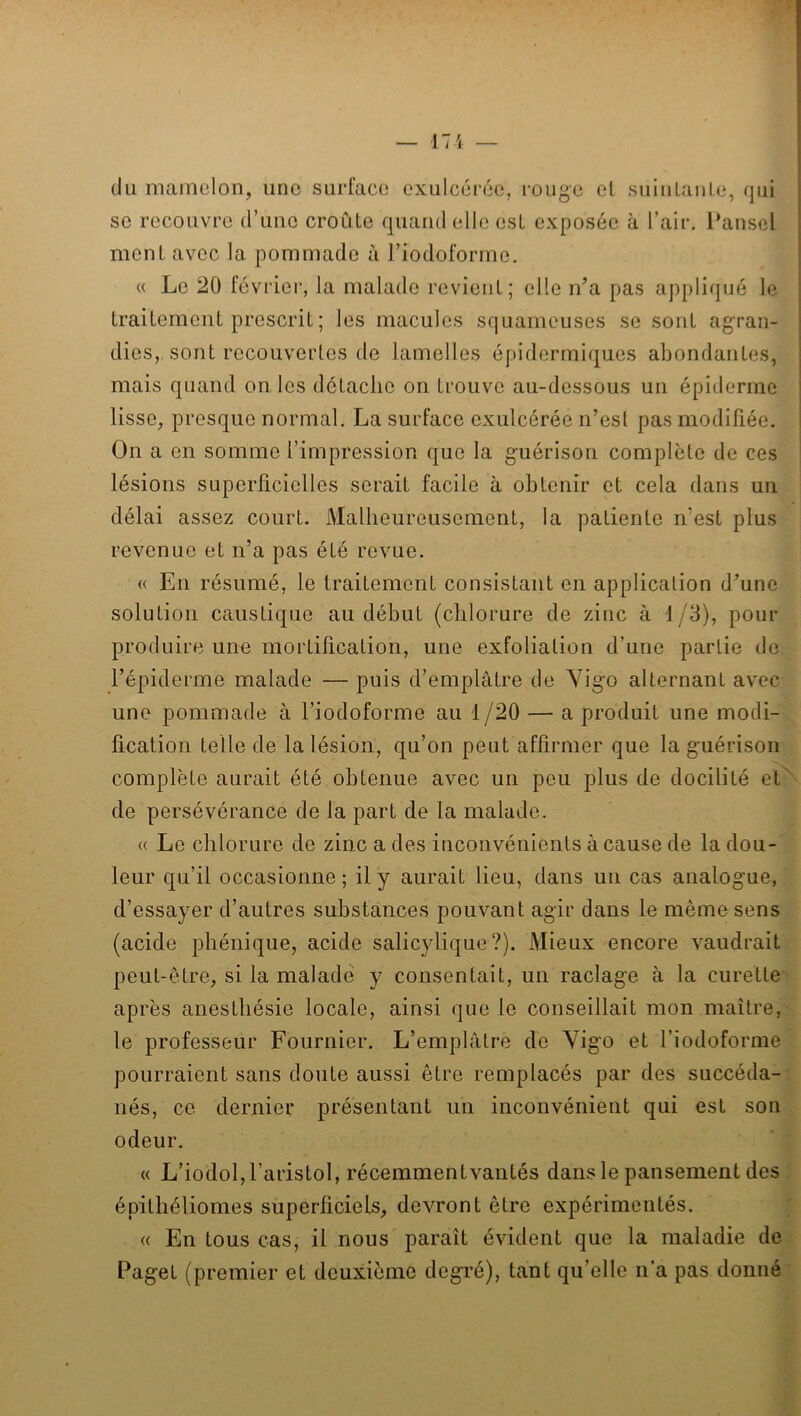 — 17'i — du mamelon, une surface exulcérée, rouge et suiiilaiile, qui se recouvre d’une croûte quand elle est exposée à l’air. l‘ansel ment avec la pommade à l’iodoforme, « Le 20 février, la malade revient; elle n’a pas appliqué le traitement prescrit ; les macules squameuses se sont agran- dies, sont recouvertes de lamelles épidermiques abondantes, mais quand on les détache on trouve au-dessous un épiderme lisse, presque normal. La surface exulcérée n’est pas modifiée. On a en somme l’impression que la guérison complète de ces lésions superficielles serait facile à obtenir et cela dans un délai assez court. Malheureusement, la patiente n’est plus revenue et n’a pas été revue. « En résumé, le traitement consistant en application d’une solution caustique au début (chlorure de zinc à 1/3), pour produire une mortification, une exfoliation d’une partie de l’épiderme malade — puis d’emplâtre de Yigo alternant avec une pommade à l’iodoforme au 1/20 — a produit une modi- fication telle de la lésion, qu’on peut affirmer que la guérison complète aurait été obtenue avec un peu plus de docilité et^ de persévérance de la part de la malade. (( Le chlorure de zinc a des inconvénients à cause de la dou- leur qu’il occasionne ; il y aurait lieu, dans un cas analogue, d’essayer d’autres substances pouvant agir dans le même sens (acide phénique, acide salicylique ?). Mieux encore vaudrait peut-être, si la malade' y consentait, un raclage à la curette après anesthésie locale, ainsi que le conseillait mon maître,' le professeur Fournier. L’emplâtre de Yigo et l’iodoforme pourraient sans doute aussi être remplacés par des succéda-: nés, ce dernier présentant un inconvénient qui est son odeur. ' ' « L’iodol,raristol, récemmentvantés dans le pansement des ! épithéliomes superficiels, devront être expérimentés. ; « En tous cas, il nous paraît évident que la maladie de • Paget (premier et deuxième degré), tant qu’elle n’a pas donné: