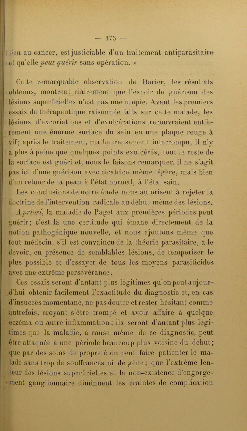 lieu au cancer, est justiciable d’un traitement antiparasitaire et qu’elle peut guérir sans opération. » Cotte remarquable observation de Darier, les résultats obtenus, montrent clairement que l’espoir do guérison des lésions superficielles iCest pas une utopie. Avant les premiers essais de thérapeutique raisonnée faits sur cette malade, les lésions d’excoriations et d’exulcérations recouvraient entiè- rement une énorme surface du sein en une plaque rouge à vif; après le traitement, malheureusement interrompu, il n’y a plus à peine que quelques points exulcérés, tout le reste de la surface est guéri et, nous le faisons remarquer, il ne s’agit pas ici d’une guérison avec cicatrice même légère, mais bien d’un retour de la peau à l’état normal, à l’état sain. Les conclusions de notre étude nous autorisent à rejeter la doctrine de l’intervention radicale au début même des lésions., A priori, la maladie de Paget aux premières périodes peut guérir; c’est là une certitude qui émane directement de la notion patliogénique nouvelle, et nous ajoutons même que tout médecin, s’il est convaincu de la théorie parasitaire, a le devoir, en présence de semblables lésions, de temporiser le plus possible et d’essayer de tous les moyens parasiticides- avec une extrême persévérance. Ces essais seront d’autant plus légitimes qu’on peut aujour- d’hui obtenir facilement l’exactitude du diagnostic et, en cas d’insuccès momentané, ne pas douter et rester hésitant comme autrefois, croyant s’être trompé et avoir affaire à quelque eczéma ou autre inflammation ; ils seront d’autant plus légi- times que la maladie, à cause même de ce diagnostic, peut être attaquée à une période beaucoup plus voisine du début; que par des soins de propreté on peut faire patienter le ma- lade sans trop de souffrances ni de gêne; que l’extrême len- teur des lésions superficielles et la non-existence d’engorge- ' ment ganglionnaire diminuent les craintes de complication