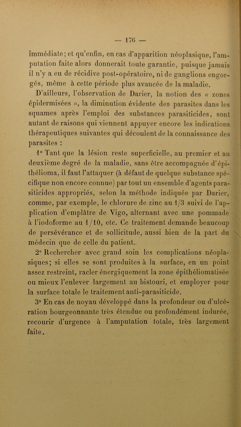 — 170 immédiate; et qu’enfin, en cas d’apparition néoplasique, Tam- piitation faite alors donnerait toute garantie, puisque jamais il n’y a eu de récidive post-opératoire, ni de ganglions engor- gés, même à cette période plus avancée de la maladie. D’ailleurs, l’observation de Darier, la notion des « zones épidermisées », la diminution évidente des parasites dans les squames après l’emploi des substances parasiticides, sont autant de raisons qui viennent appuyer encore les indications thérapeutiques suivantes qui découlent de la connaissance des parasites : 1° Tant que la lésion reste superficielle, au premier et au deuxième degré de la maladie, sans être accompagnée d’épi- thélioma, il faut l’attaquer (à défaut de quelque substance spé- cifique non encore connue) par tout un ensemble d’agents para- siticides appropriés, selon la méthode indiquée par Darier, comme, par exemple, le chlorure de zinc au 1/3 suivi de l’ap- plication d’emplâtre de Vigo, alternant avec une pommade à l’iodoforme au 1/10, etc. Ce traitement demande beaucoup de persévérance et de sollicitude, aussi bien de la part du médecin que de celle du patient. 2° Rechercher avec grand soin les complications néopla- siques; si elles se sont produites à la surface, en un point assez restreint, racler énergiquement la zone épithéliomatisée ou mieux l’enlever largement au bistouri, et employer pour la surface totale le traitement anti-parasiticide. 3° En cas de noyau développé dans la profondeur ou d’ulcé- ration bourgeonnante très étendue ou profondément indurée, recourir d’urgence à l’amputation totale, très largement faite.