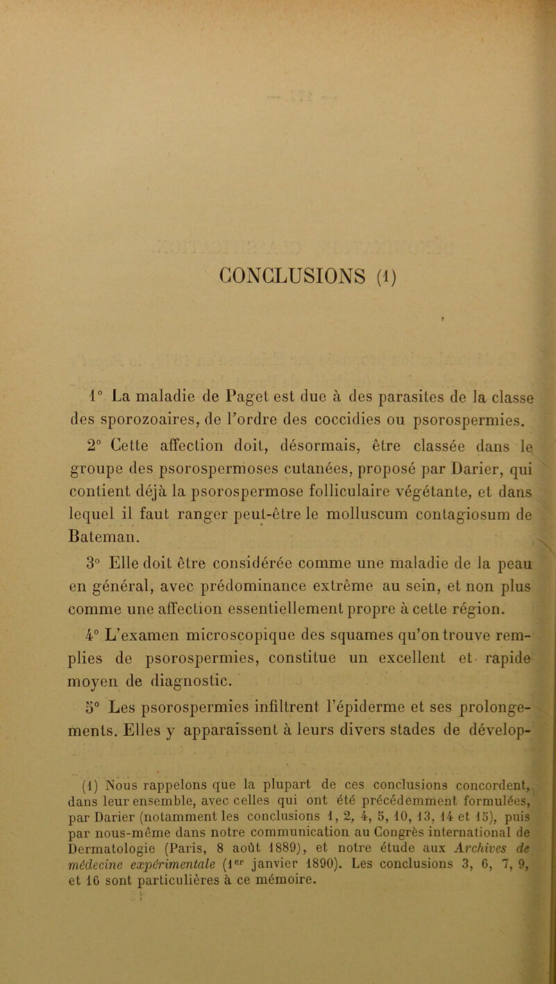 1° La maladie de Paget est due à des parasites de la classe des sporozoaires, de Tordre des coccidies ou psorospermies. 2° Cette affection doit, désormais, être classée dans le groupe des psorospermoses cutanées, proposé par Darier, qui contient déjà la psorospermose folliculaire végétante, et dans lequel il faut ranger peut-être le molluscum contagiosum de Bateman. 3° Elle doit être considérée comme une maladie de la peau en général, avec prédominance extrême au sein, et non plus comme une affection essentiellement propre à cette région, 4° L’examen microscopique des squames qu’on trouve rem- plies de psorospermies, constitue un excellent et rapide moyen de diagnostic. 5“ Les psorospermies infiltrent Tépiderme et ses prolonge- ments. Elles y apparaissent à leurs divers stades de dévelop- (1) Nous rappelons que la plupart de ces conclusions concordent,, dans leur ensemble, avec celles qui ont été précédemment formulées, par Darier (notamment les conclusions 1, 2, 4, 5, 10, 13, 14 et 13), puis par nous-même dans notre communication au Congrès international de Dermatologie (Paris, 8 août 1889), et notre étude aux Archives de médecine expérimentale (t^^ janvier 1890). Les conclusions 3, 6, 7, 9, et 16 sont particulières à ce mémoire.