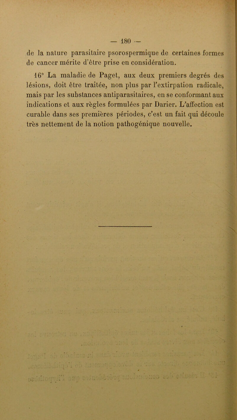 (le la nature parasitaire psorospermique de certaines formes de cancer mérite d’être prise en considération. 16° La maladie de Paget, aux deux premiers degrés des lésions, doit être traitée, non plus par Textirpation radicale, mais par les substances antiparasitaires, en se conformant aux indications et aux règles formulées par Darier. L^affection est curable dans ses premières périodes, c’est un fait qui découle très nettement de la notion pathogénique nouvelle. S , r.; ■' T