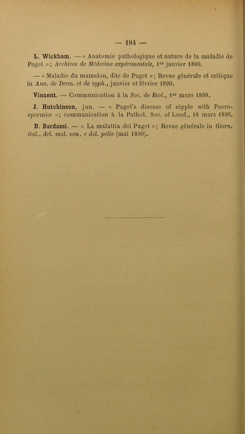 \ — 184 — L. Wickham. — « Anatomie pathologique et nature de la maladie de Paget »; Archives de Médecine expérimentale, 1®'janvier 1890. — « Maladie du mamelon, dite de Paget » ; Revue générale et critique in Ann. de Derm, et de syph., janvier et février 1890. Vincent. — Communication à la Soc. de Biol., l®® mars 1890. J. Hutchinson, jun. — « Paget’s disease of nipple with Psoro- spermiœ »; communication à la Pathol. Soc. of Lond., 18 mars 1890. D, Bardazzi.— « La malattia del Paget »; Revue générale in Giorn.