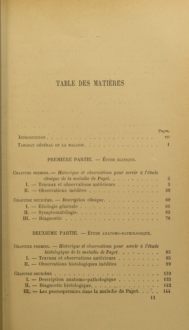 TABLE DES MATIÈRES Pages. Introduction vu Tableau général de la maladie 1 PREMIÈRE PARTIE. — Étude clinique. Chapitre premier.— Historique et observations pour servir à l'étude clinique de la maladie de Paget 5 I. — Travaux et observations antérieurs 5 II. — Observations inédites 30 Chapitre deuxième. — Description clinique 60 I. — Étiologie générale . . . • 61 IL — Symptomatologie 65 III. — Diagnostic 76 DEUXIÈME PARTIE. — Étude anatomo-pathologique. Chapitre premier. — Historique et observations pour servir à Vétude histologique de la maladie de Paget, . . • 85 I. — Travaux et observations antérieurs 85 II. — Observations histologiques inédites 99 Chapitre deuxième 133 I. — Description anatomo-pathologique 133 II. — Diagnostic histologique 142 IIU',;—-Los psorospermiés-dans la maladie de Paget. . . \ . 144 13